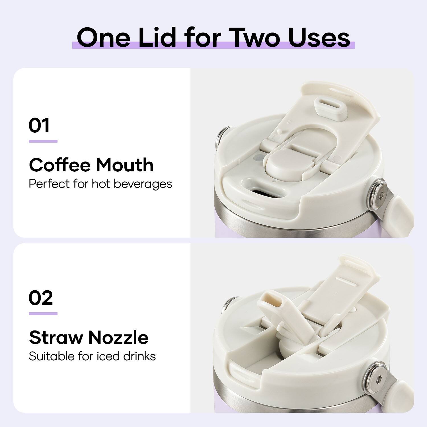 One Lid for Two Uses

01 Coffee Mouth
Perfect for hot beverages

02 Straw Nozzle
Suitable for iced drinks
