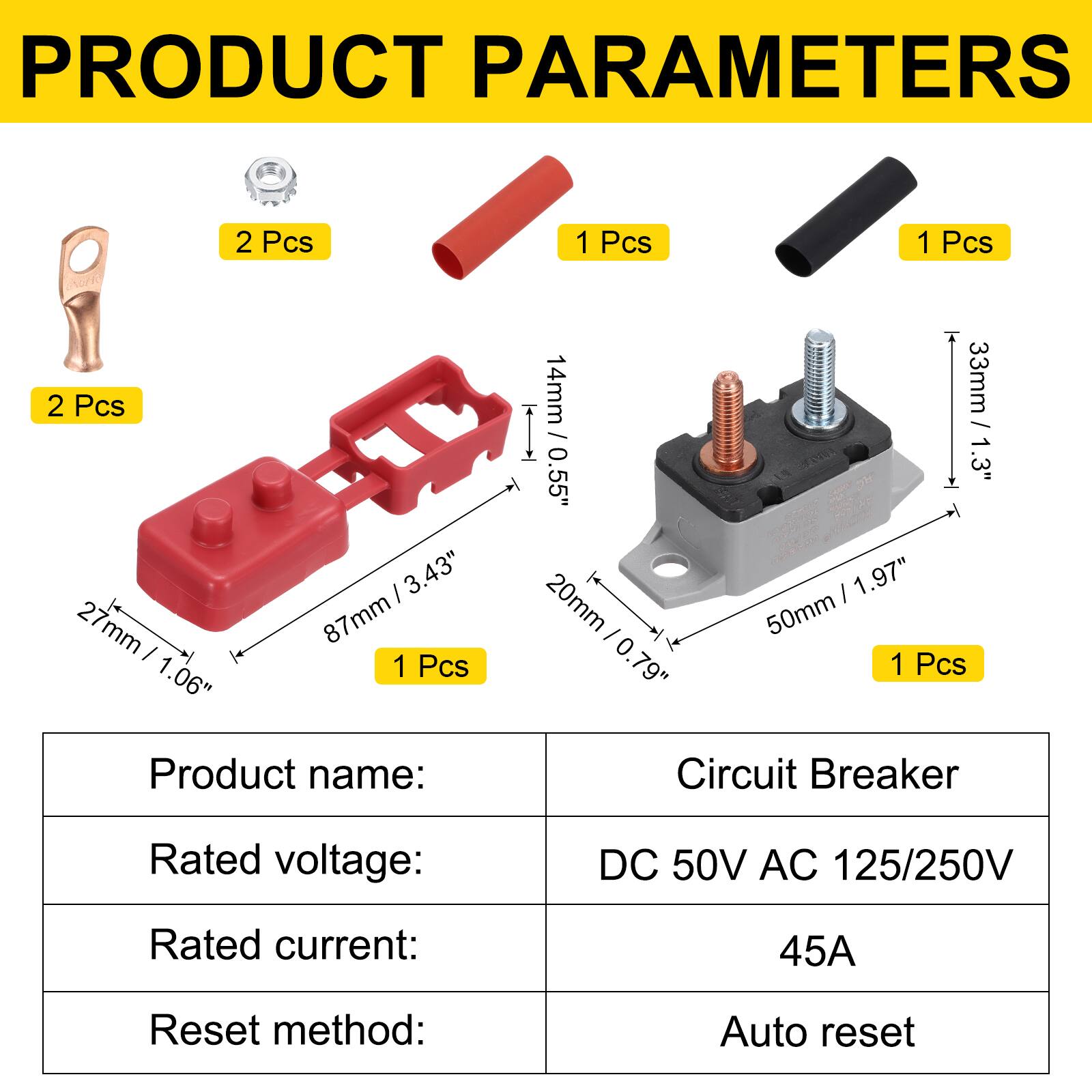 PRODUCT PARAMETERS

2 Pcs  
2 Pcs  
1 Pcs  
1 Pcs  
1 Pcs

3.43" / 87mm  
27mm / 1.06"  
14mm / 0.55"  
33mm / 1.3"  
20mm / 0.79"  
50mm / 1.97"

Product name: Circuit Breaker  
Rated voltage: DC 50V AC 125/250V  
Rated current: 45A  
Reset method: Auto reset