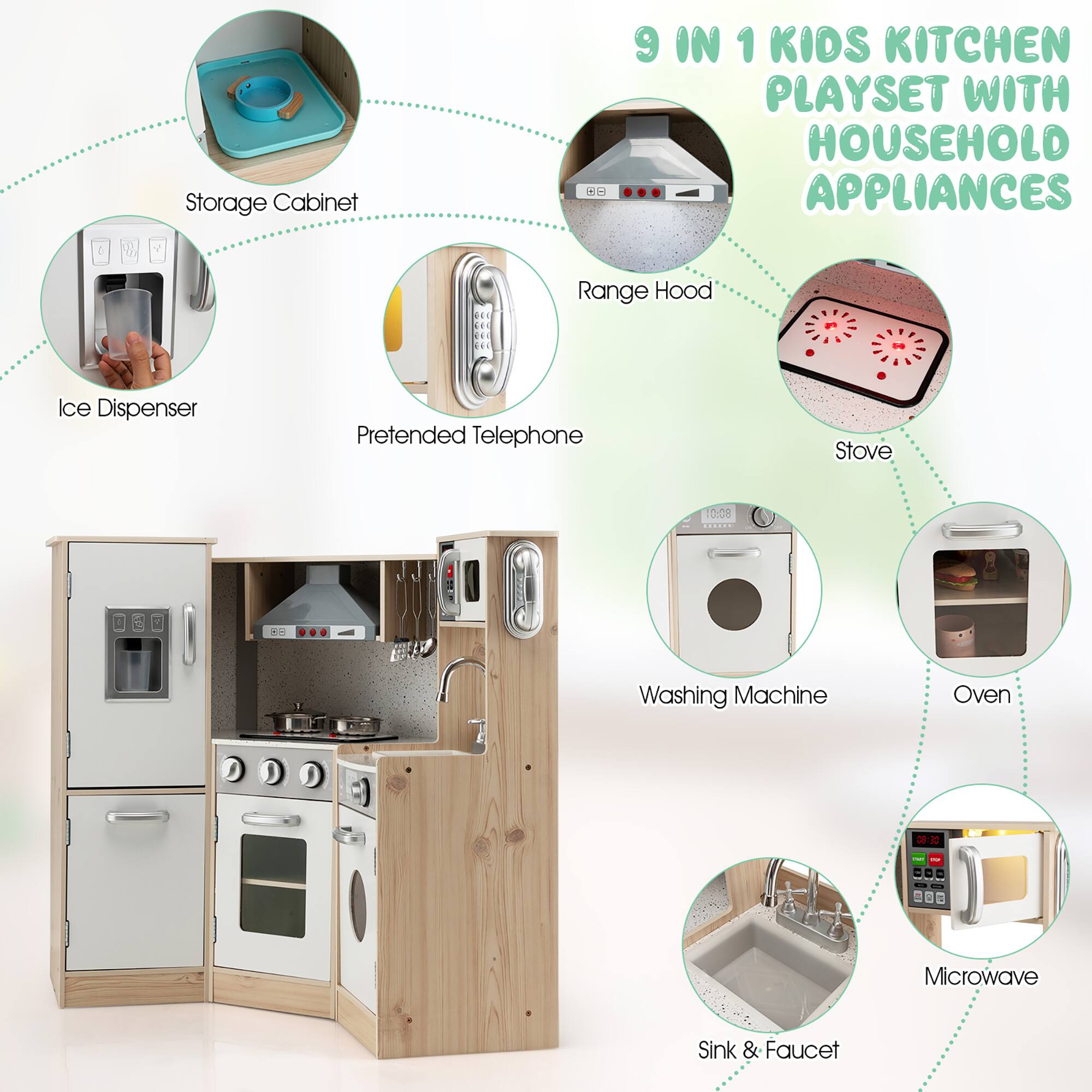 9 IN 1 KIDS KITCHEN PLAYSET WITH HOUSEHOLD APPLIANCES

- Storage Cabinet
- Ice Dispenser
- Pretended Telephone
- Range Hood
- Stove
- Washing Machine
- Oven
- Microwave
- Sink & Faucet
