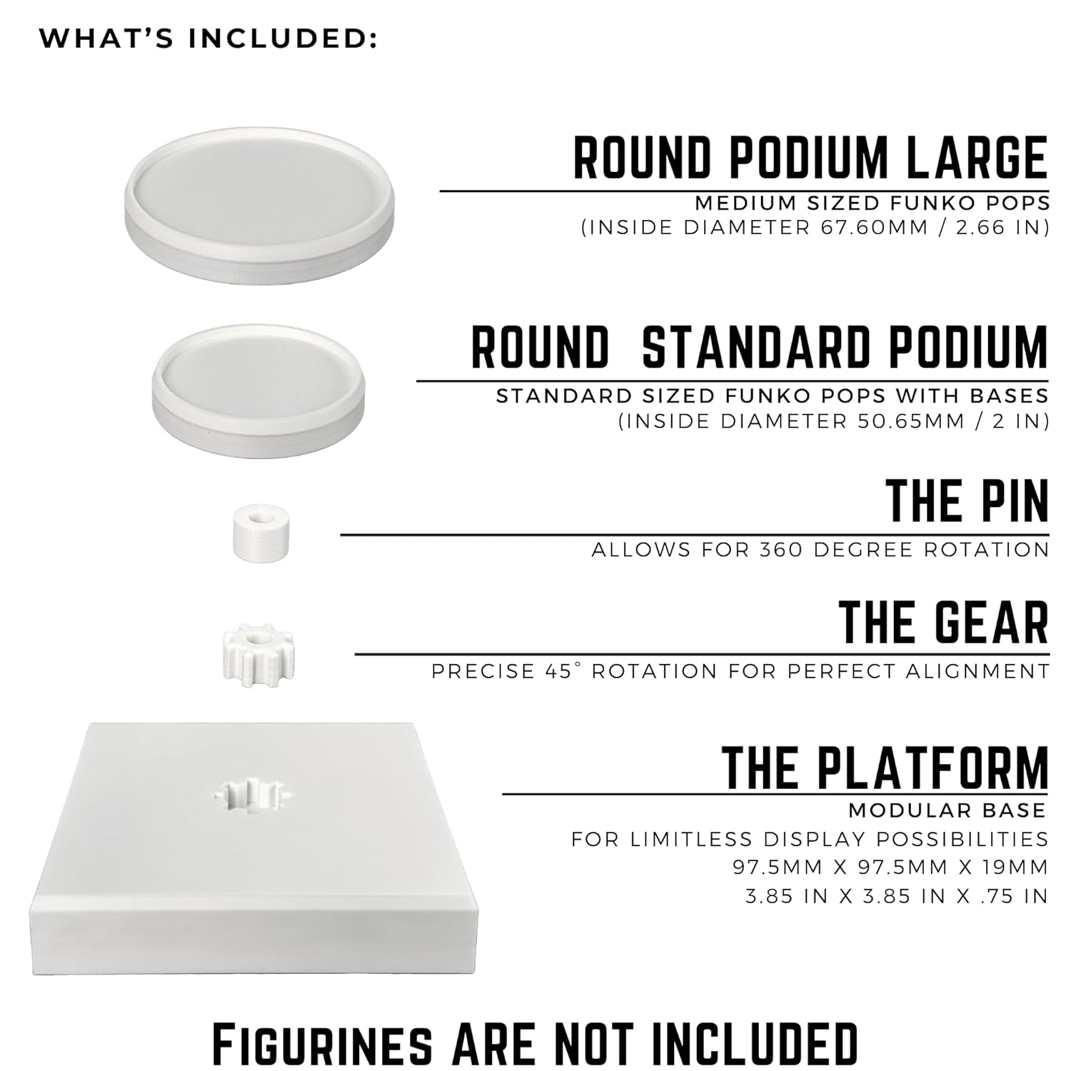 **WHAT'S INCLUDED:**

- **ROUND PODIUM LARGE**  
  Medium sized Funko Pops  
  (Inside diameter 67.60mm / 2.66 in)

- **ROUND STANDARD PODIUM**  
  Standard sized Funko Pops with bases  
  (Inside diameter 50.65mm / 2 in)

- **THE PIN**  
  Allows for 360 degree rotation

- **THE GEAR**  
  Precise 45° rotation for perfect alignment

- **THE PLATFORM**  
  Modular base for limitless display possibilities  
  97.5mm x 97.5mm x 19mm (3.85 in x 3.85 in x 0.75 in)

**FIGURINES ARE NOT INCLUDED**
