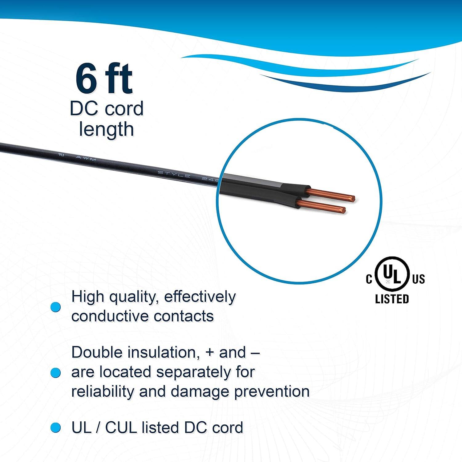 6 ft DC cord length

- High quality, effectively conductive contacts
- Double insulation, + and - are located separately for reliability and damage prevention
- UL / CUL listed DC cord