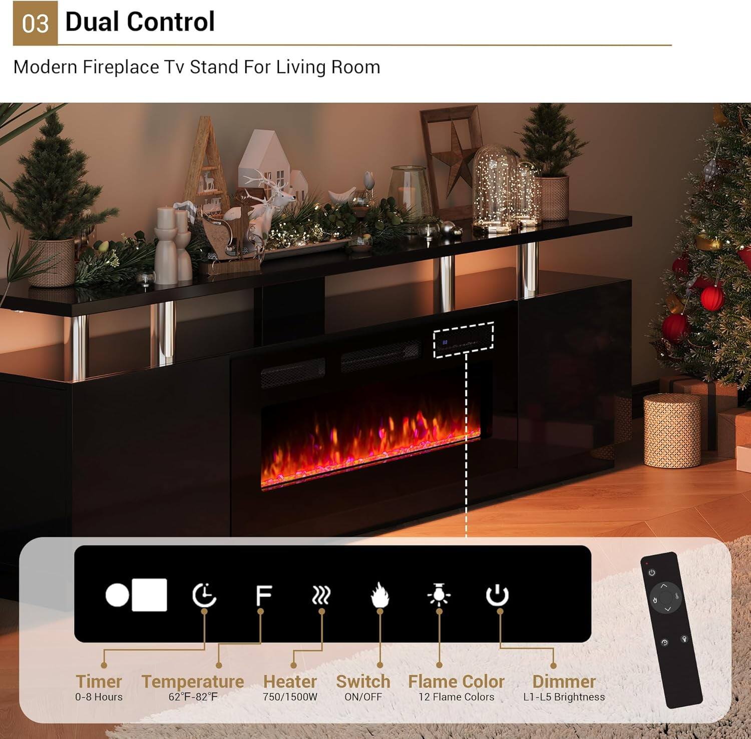 03 Dual Control

Modern Fireplace TV Stand For Living Room

- Timer: 0-8 Hours
- Temperature: 62°F-82°F
- Heater: 750/1500W
- Switch: ON/OFF
- Flame Color: 12 Flame Colors
- Dimmer: L1-L5 Brightness