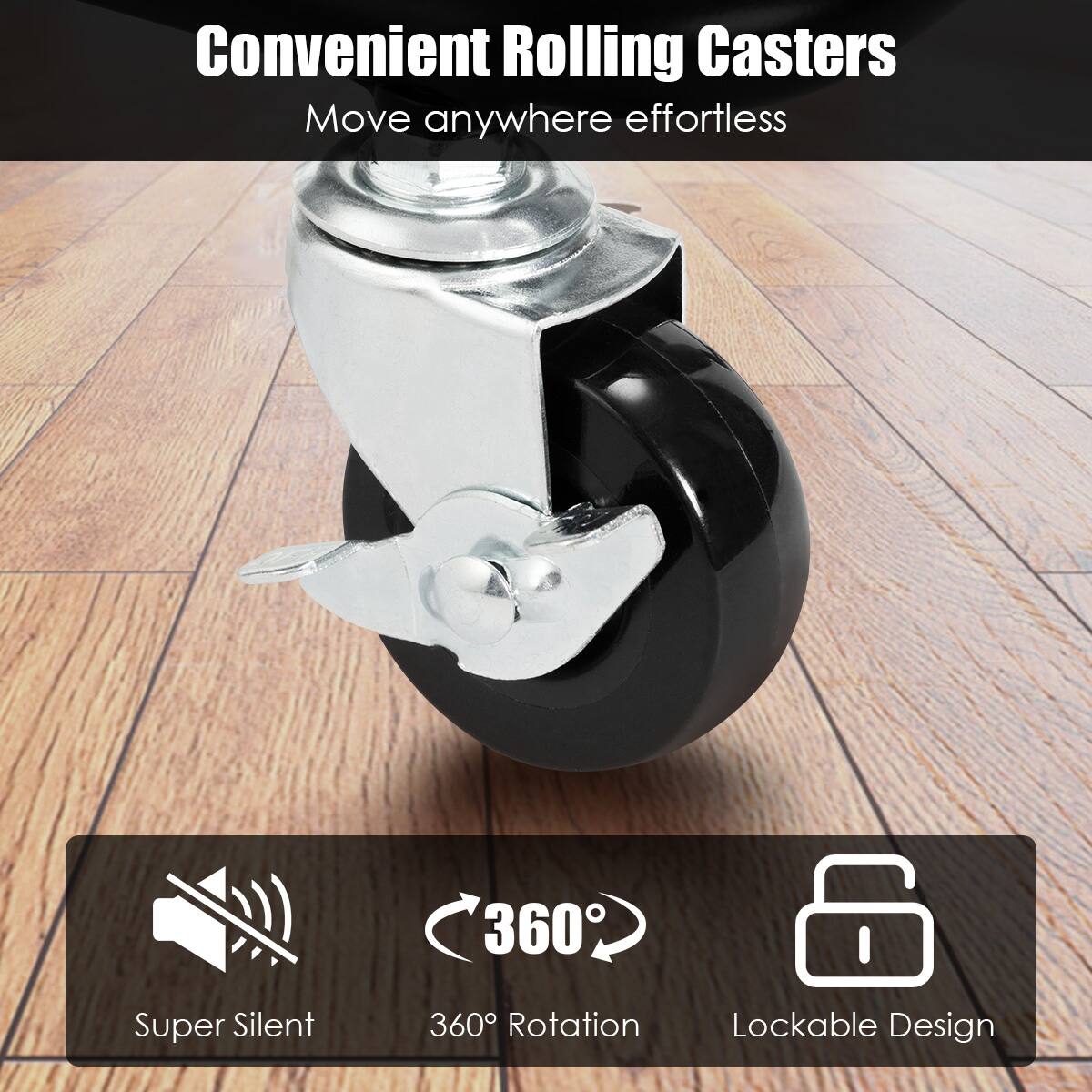 Convenient Rolling Casters  
Move anywhere effortless  

Super Silent  
360° Rotation  
Lockable Design