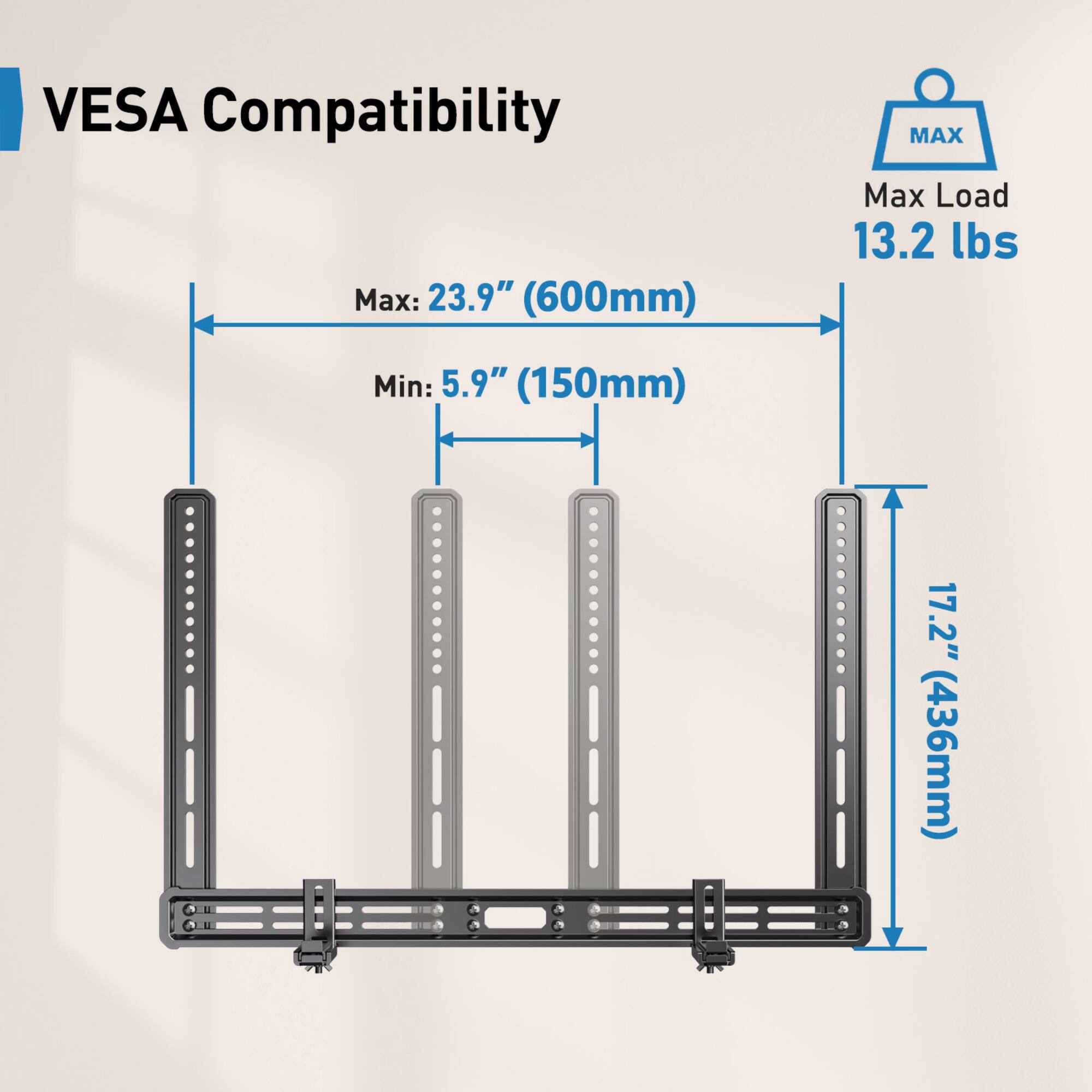 VESA Compatibility
Max: 23.9" (600mm)
Min: 5.9" (150mm)
17.2" (436mm)
Max Load 13.2 lbs