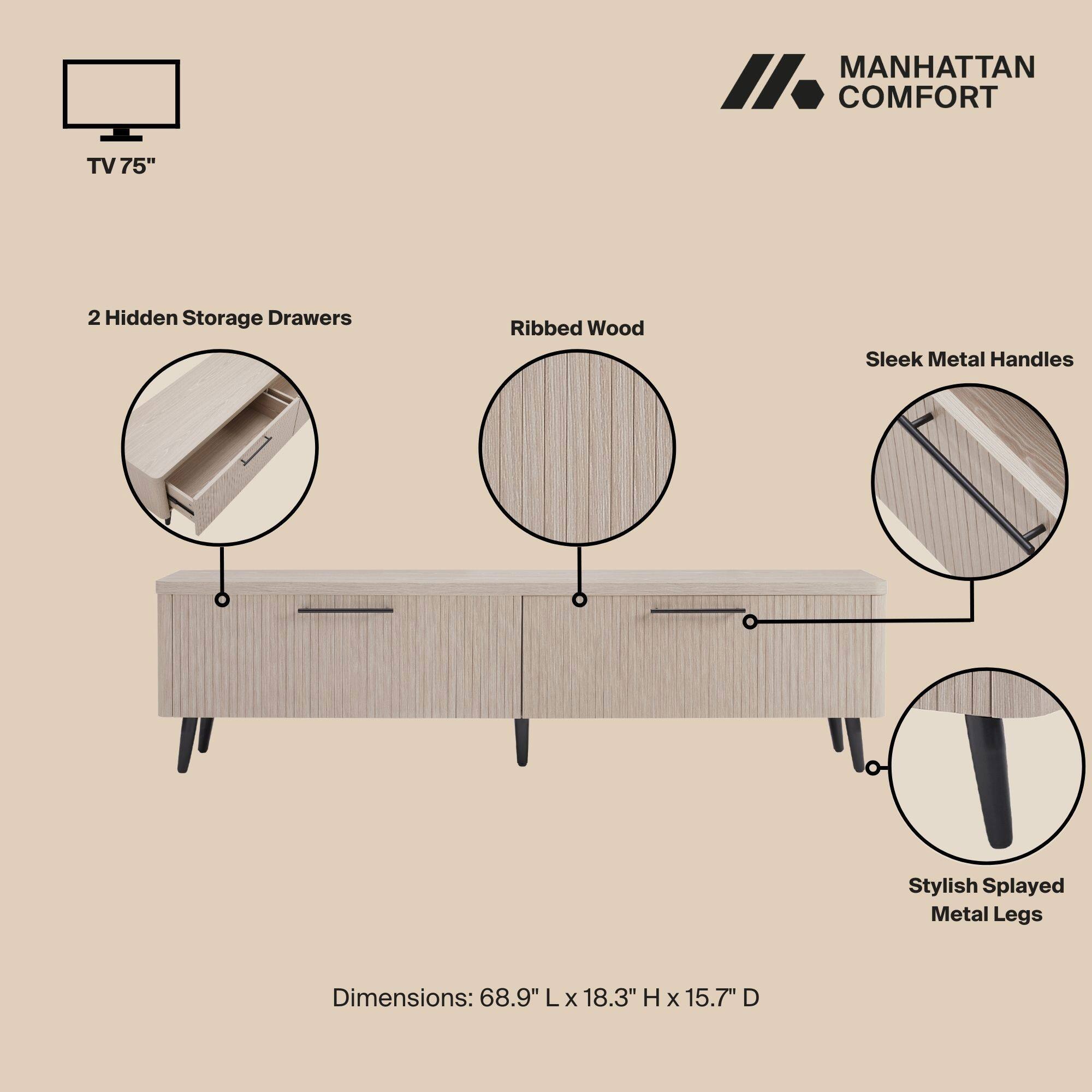MANHATTAN COMFORT TV 75"  
- 2 Hidden Storage Drawers  
- Ribbed Wood  
- Sleek Metal Handles  
- Stylish Splayed Metal Legs  

Dimensions: 68.9" L x 18.3" H x 15.7" D