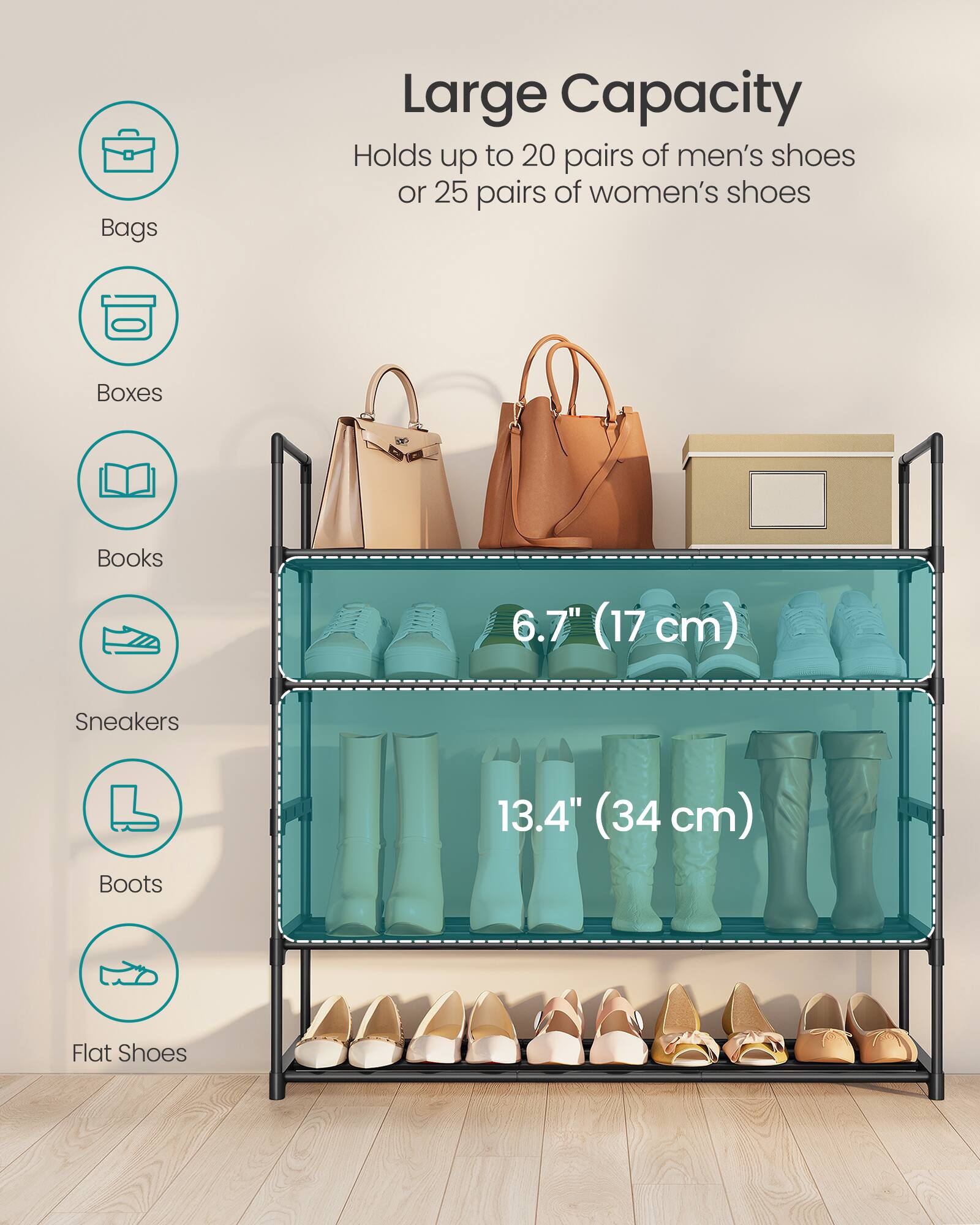 Large Capacity  
Holds up to 20 pairs of men's shoes or 25 pairs of women's shoes

- Bags
- Boxes
- Books
- Sneakers
- Boots
- Flat Shoes

6.7" (17 cm)  
13.4" (34 cm)