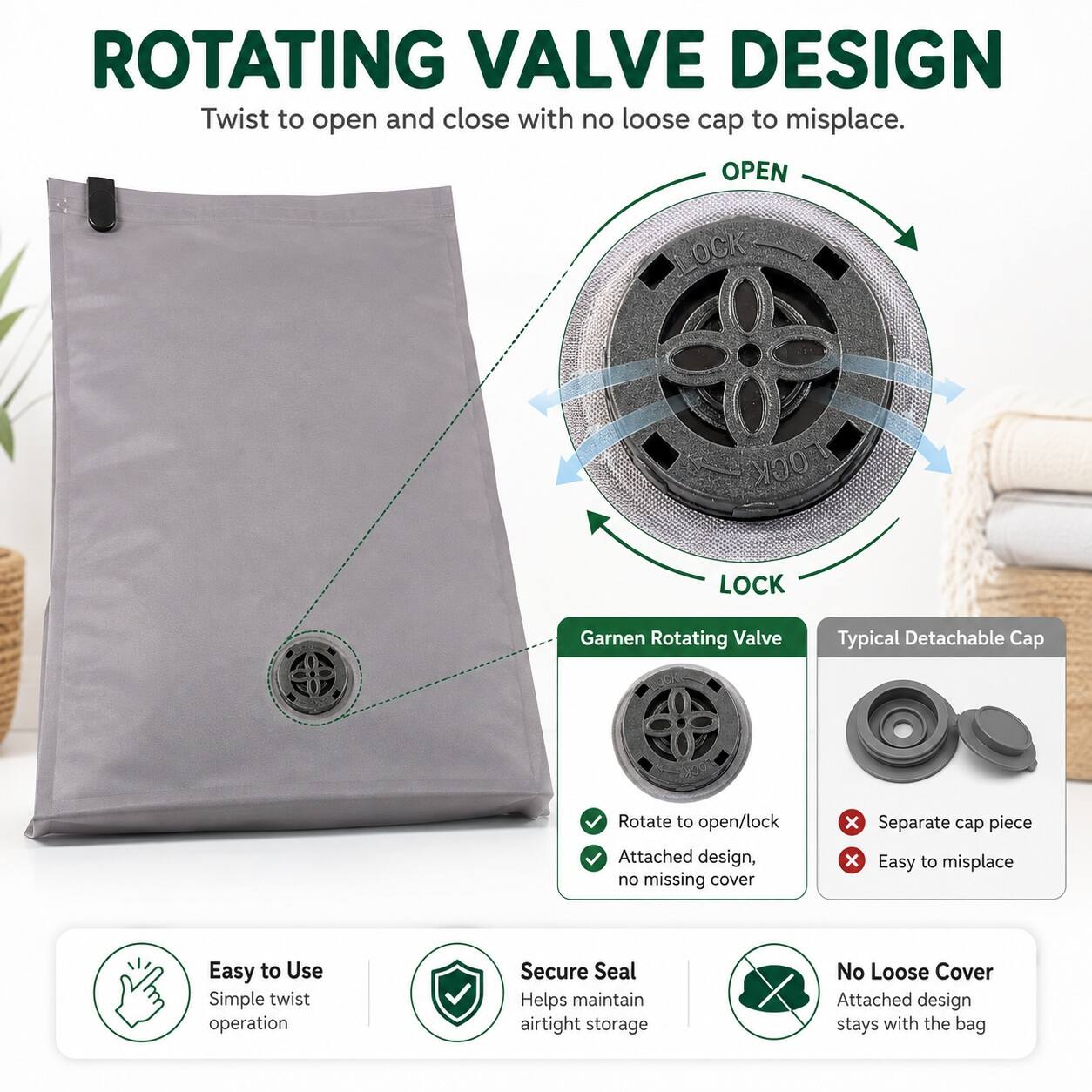 ROTATING VALVE DESIGN  
Twist to open and close with no loose cap to misplace.  

OPEN LOCK  

Garnen Rotating Valve  
Typical Detachable Cap  

Rotate to open/lock  
Attached design, no missing cover  

Separate cap piece  
Easy to misplace  

Easy to Use  
Simple twist operation  

Secure Seal  
Helps maintain airtight storage  

No Loose Cover  
Attached design stays with the bag