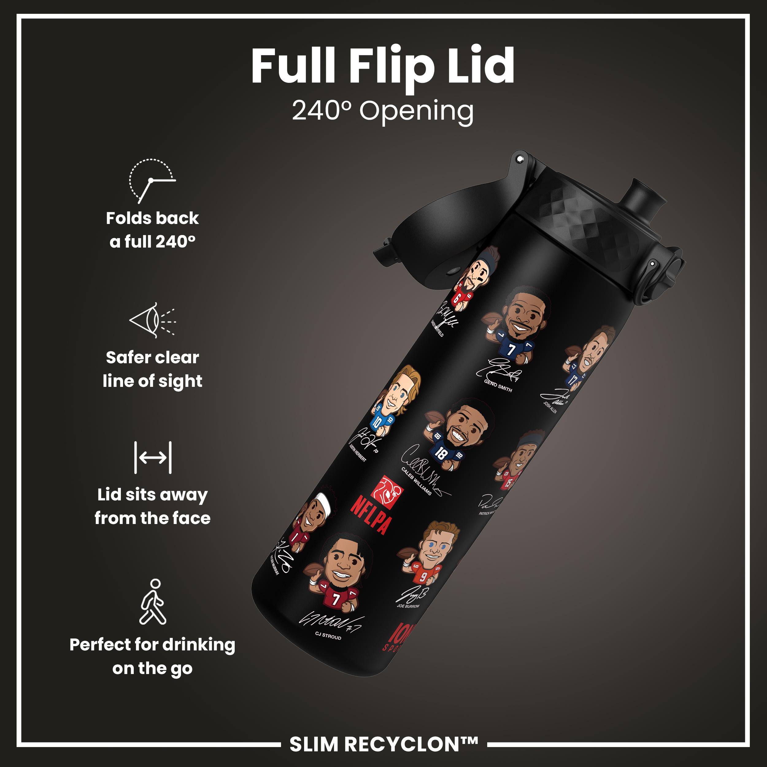 Full Flip Lid  
240° Opening  

- Folds back a full 240°  
- Safer clear line of sight  
- Lid sits away from the face  
- Perfect for drinking on the go  

SLIM RECYCLON™