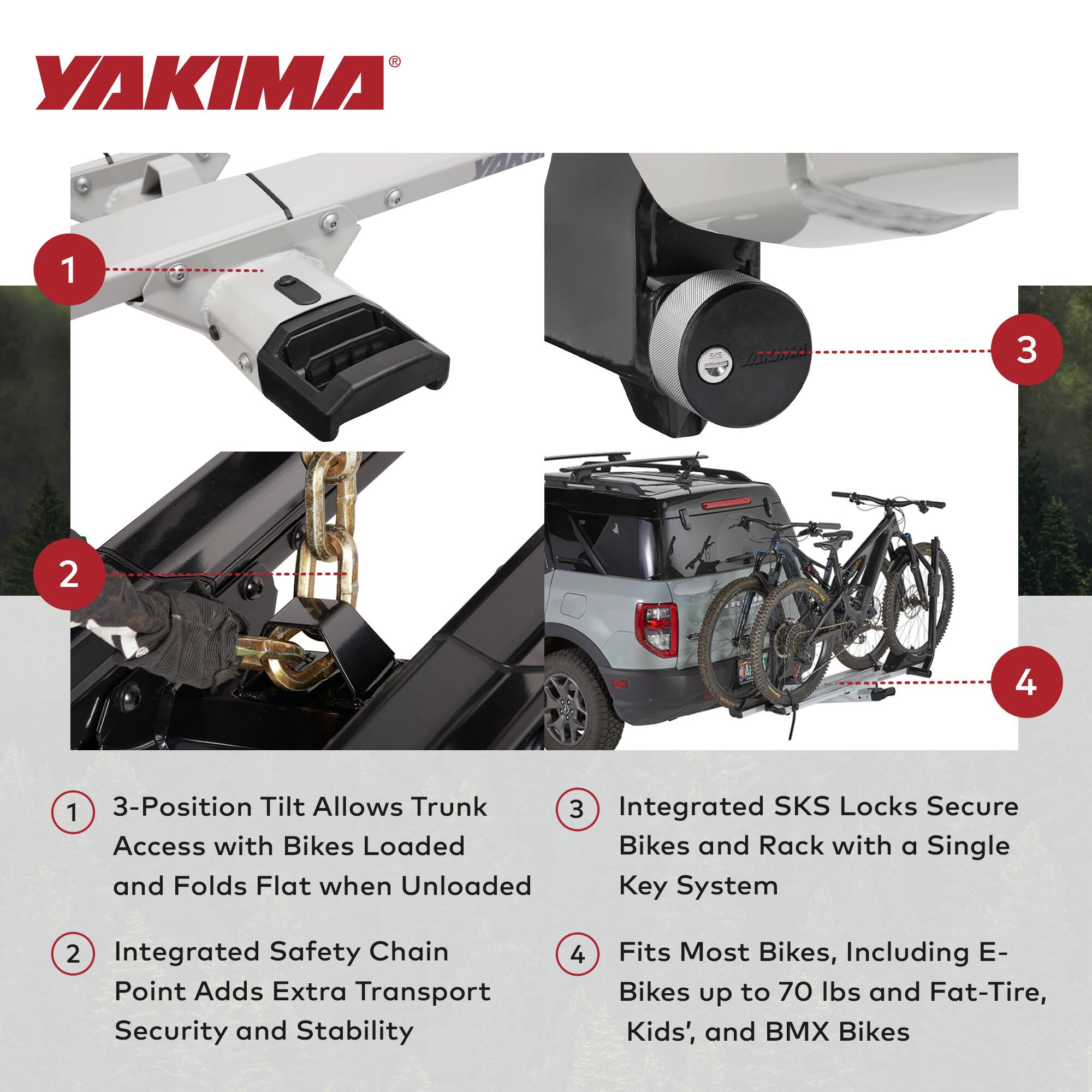 YAKIMA 1 3 2 4 1 3-Position Tilt Allows Trunk Access with Bikes Loaded and Folds Flat when Unloaded Key System 2 Integrated Safety Chain Point Adds Extra Transport Security and Stability 3 Integrated SKS Locks Secure Bikes and Rack with a Single Key System 4 Fits Most Bikes, Including E-Bikes up to 70 lbs and Fat-Tire, Kids', and BMX Bikes