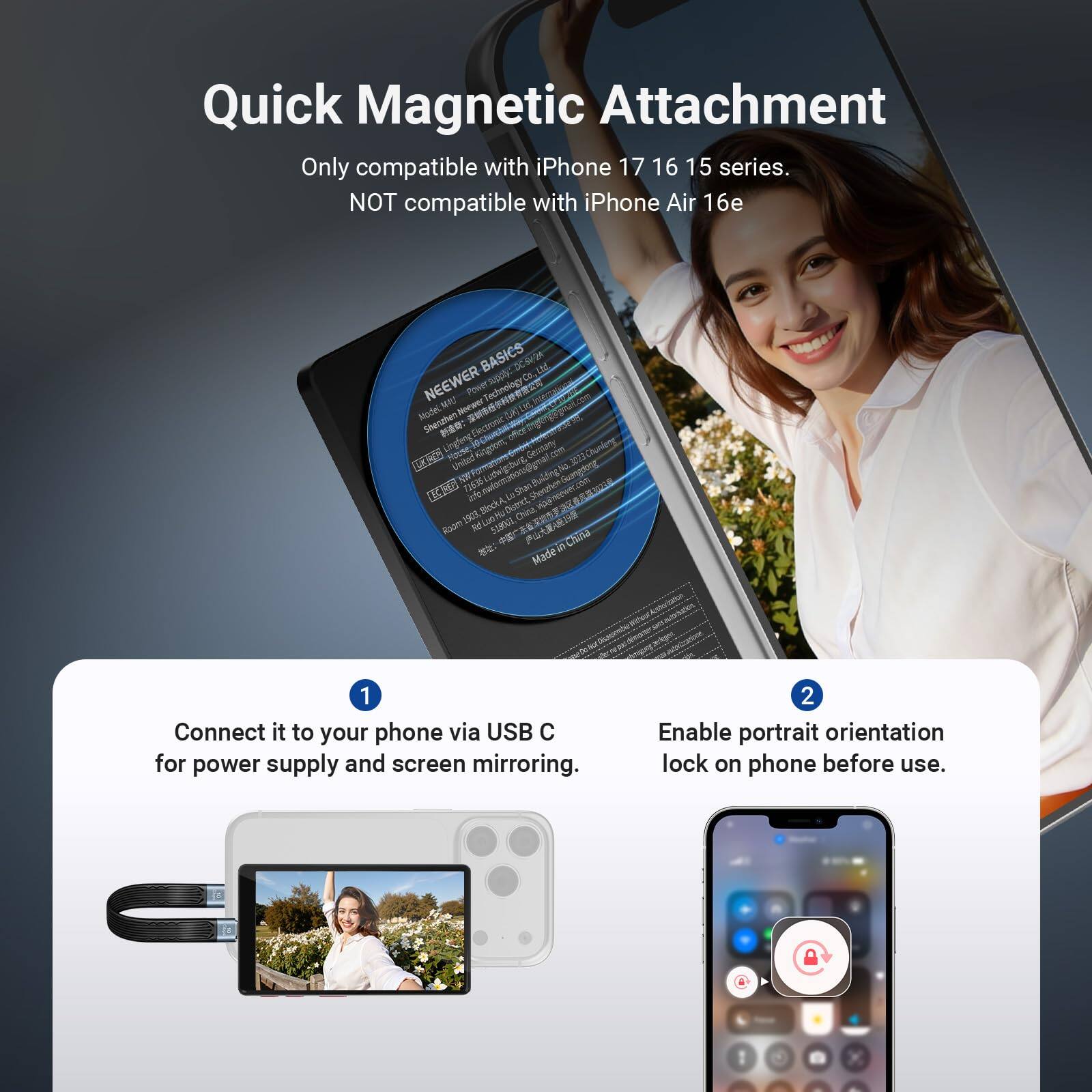 Quick Magnetic Attachment  
Only compatible with iPhone 17, 16, 15 series.  
NOT compatible with iPhone Air 16e  

1. Connect it to your phone via USB C for power supply and screen mirroring.  
2. Enable portrait orientation lock on phone before use.