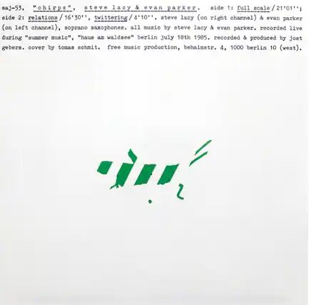 saj-53, "chirps", steve lacy & evan parker.
side 1: full scale / 21'01'';
side 2: relations / 16'30'', twittering/4 / 4'10''.
steve lacy (on right channel) & evan parker (on left channel), soprano saxophones. all music by steve lacy & evan parker. recorded live during "summer music", "haus am waldsee" berlin july 18th 1985. recorded & produced by jost gebers. cover by tomas schmit. free music production, behaimstr. 4, 1000 berlin 10 (west).