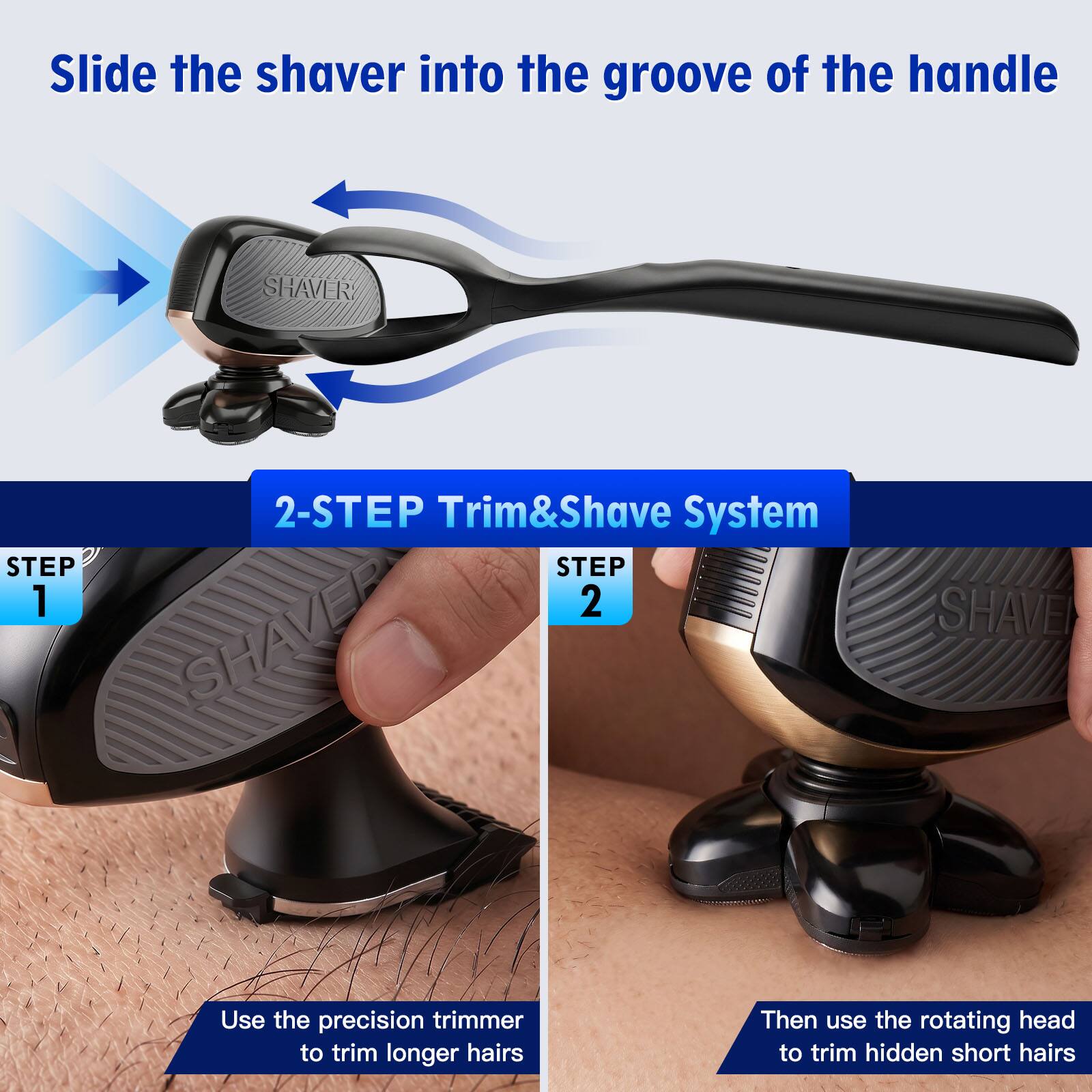 Slide the shaver into the groove of the handle

2-STEP Trim&Shave System

STEP 1
Use the precision trimmer to trim longer hairs

STEP 2
Then use the rotating head to trim hidden short hairs