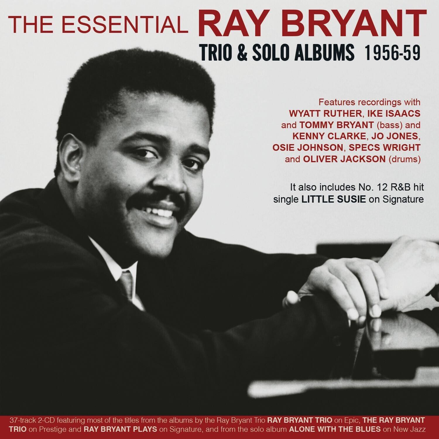 THE ESSENTIAL RAY BRYANT TRIO & SOLO ALBUMS 1956-59

Features recordings with WYATT RUTHER, IKE ISAACS and TOMMY BRYANT (bass) and KENNY CLARKE, JO JONES, OSIE JOHNSON, SPECS WRIGHT and OLIVER JACKSON (drums)

It also includes No. 12 R&B hit single LITTLE SUSIE on Signature

37-track 2-CD featuring most of the titles from the albums by the Ray Bryant Trio RAY BRYANT TRIO on Epic, THE RAY BRYANT TRIO on Prestige and RAY BRYANT PLAYS on Signature, and from the solo album ALONE WITH THE BLUES on New Jazz
