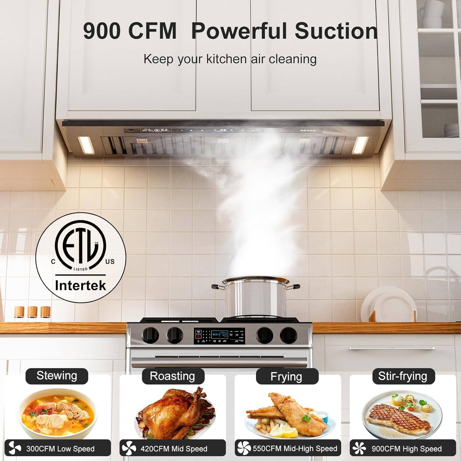 900 CFM Powerful Suction  
Keep your kitchen air cleaning  

ETL US LISTED Intertek  

Stewing  
300CFM Low Speed  

Roasting  
420CFM Mid Speed  

Frying  
550CFM Mid-High Speed  

Stir-frying  
900CFM High Speed