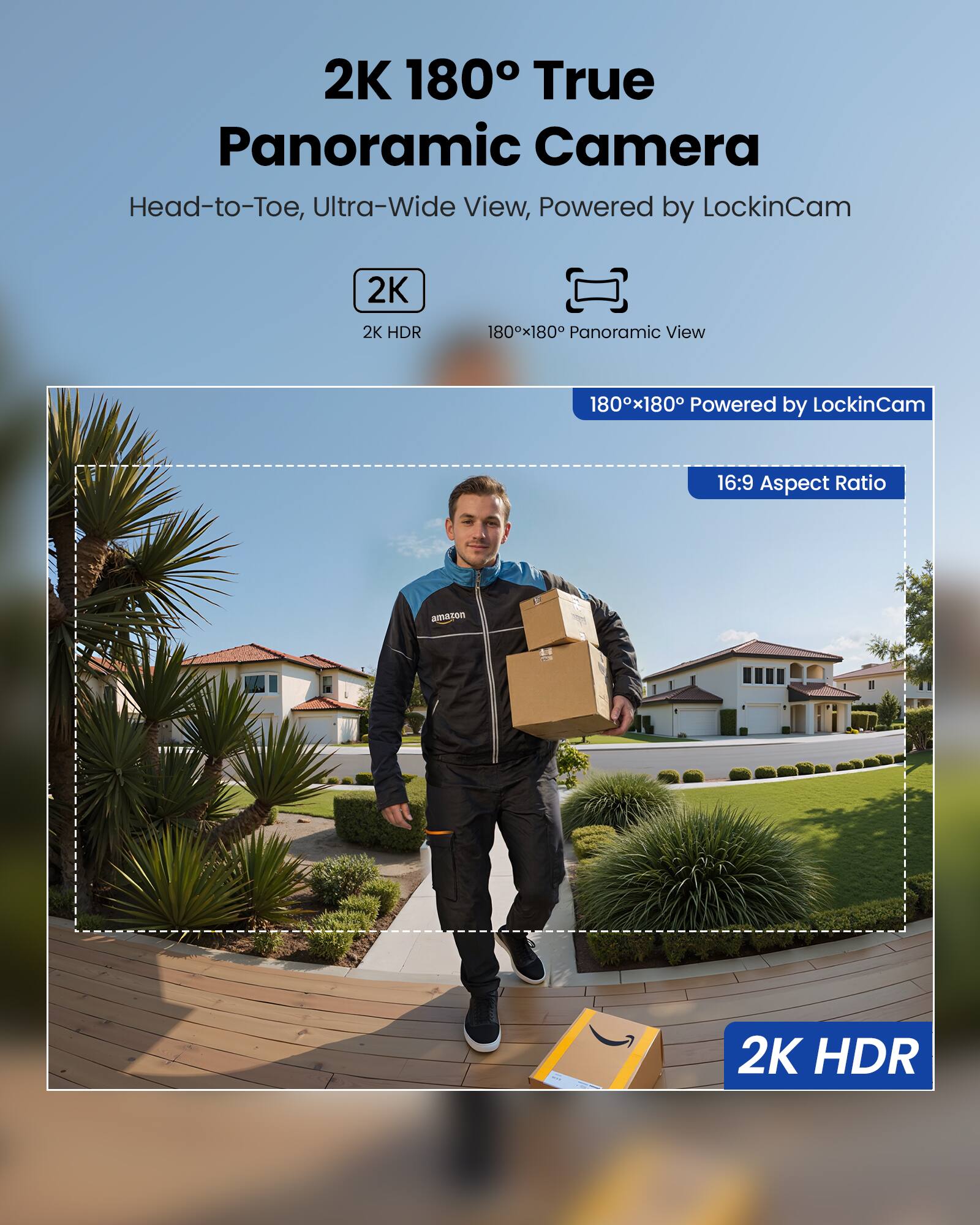 2K 180° True Panoramic Camera  
Head-to-Toe, Ultra-Wide View, Powered by LockinCam  

2K HDR  
180°x180° Panoramic View  
180°x180° Powered by LockinCam  
16:9 Aspect Ratio  

2K HDR