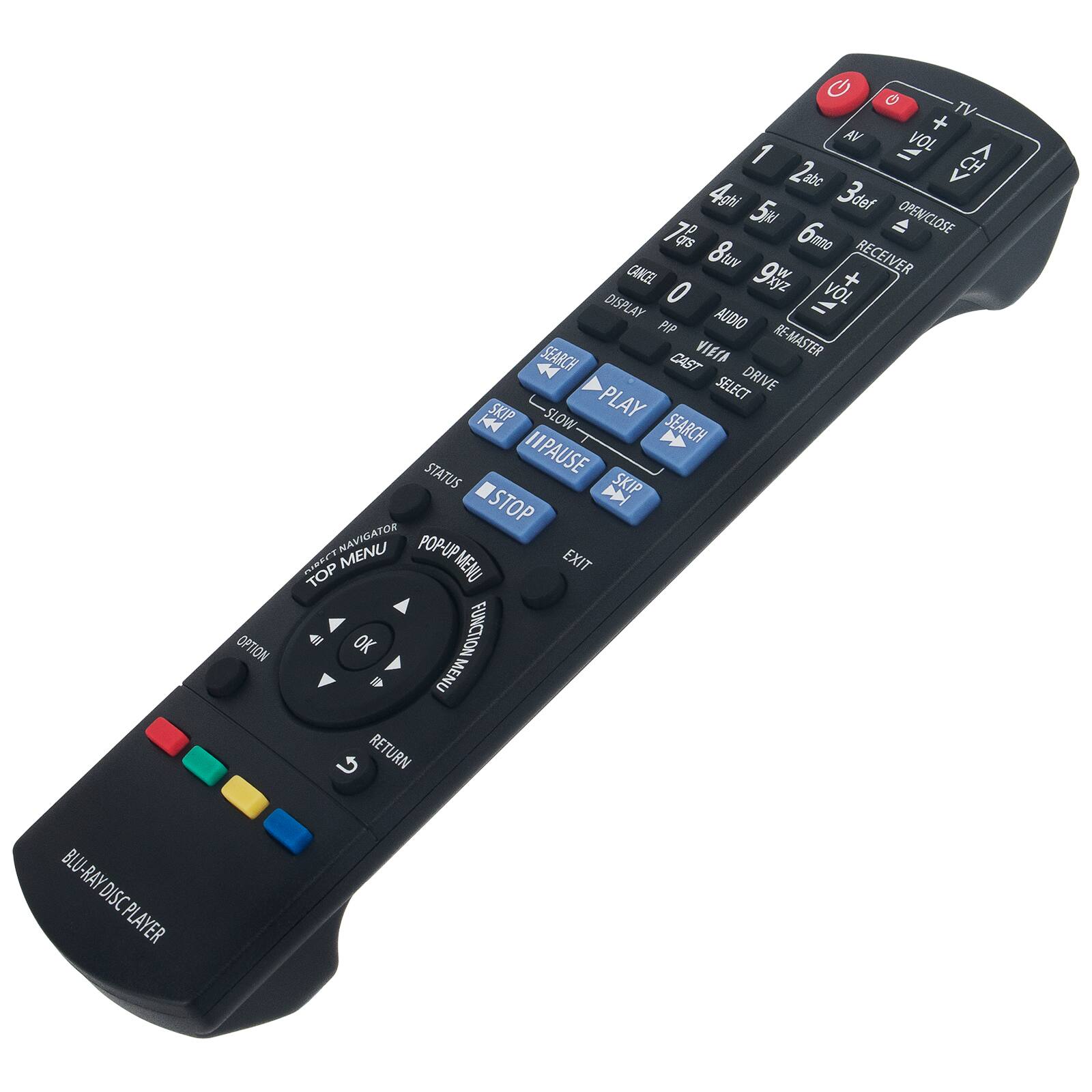 BLU-RAY DISC PLAYER

TV AV + VOL A 2abc A 4gh 5u 3def 7as 6m OPEN/CLOSE RECEIVER 0 9wz VOL + DISPLAY AUDIO PIP SEARCH VIEIA RE-MASTER 4 CAST SELECT DRIVE SKIP SLOW PLAY H4 SEARCH STATUS TIP PAUSE D SKIP STOP MENU NAVIGATOR POP-UP UP MENU EXIT TOP 41 OK FUNCTION D MENU RETURN

- POWER
- TV
- AV
- VOL -
- VOL +
- CH -
- CH +
- 1
- 2abc
- 3def
- 4ghi
- 5jkl
- 6mno
- 7pq
- 8rst
- 9wxyz
- 0
- OPEN/CLOSE
- RECEIVER
- DISPLAY
- PIP
- AUDIO
- RE-MASTER
- CAST
- SELECT
- DRIVE
- SKIP
- SLOW
- PLAY
- H4
- SEARCH
- STATUS
- TIP
- PAUSE
- D
- SKIP
- STOP
- MENU
- NAVIGATOR
- POP-UP
- UP MENU
- EXIT
