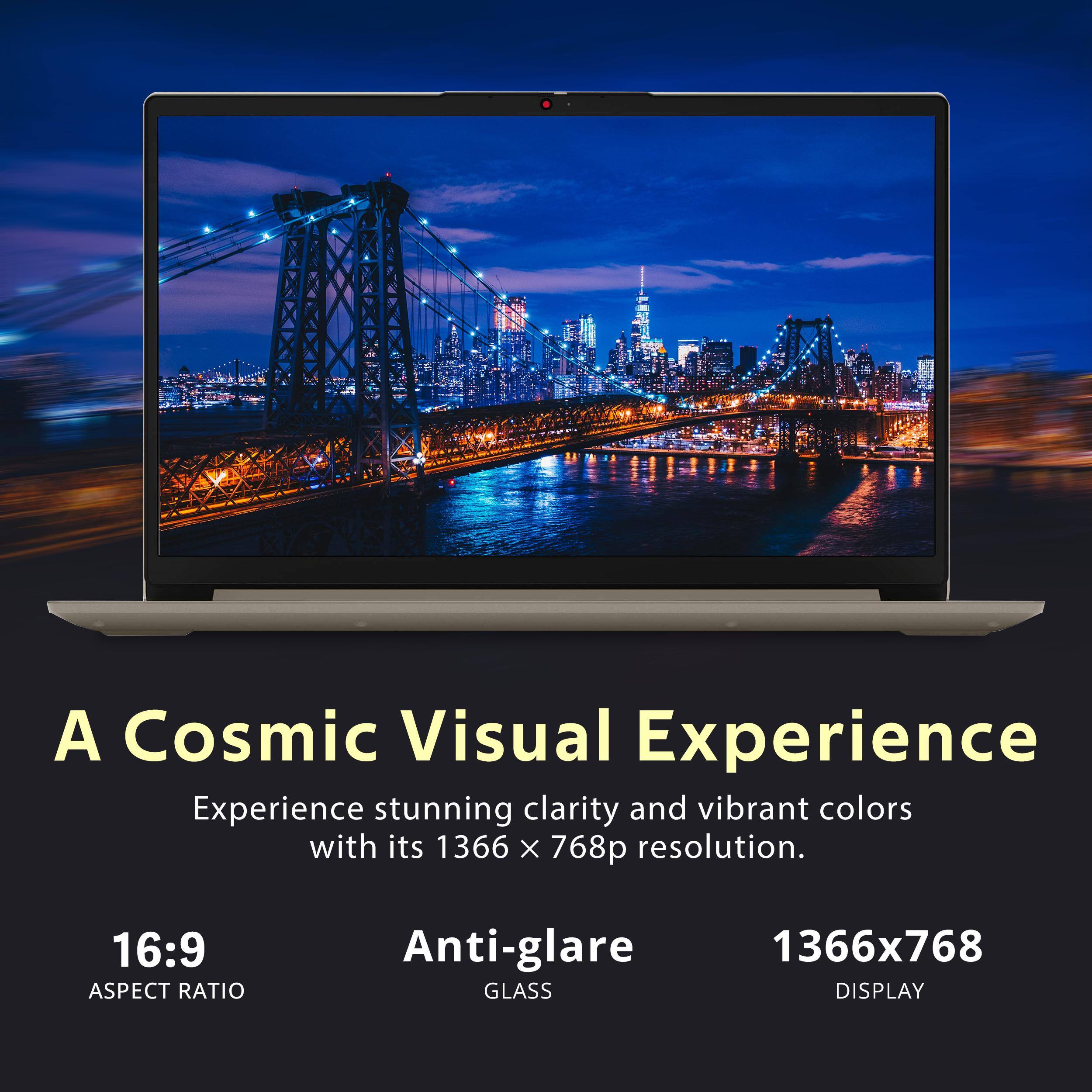 A Cosmic Visual Experience

Experience stunning clarity and vibrant colors with its 1366 x 768p resolution.

16:9 ASPECT RATIO

Anti-glare GLASS

1366x768 DISPLAY