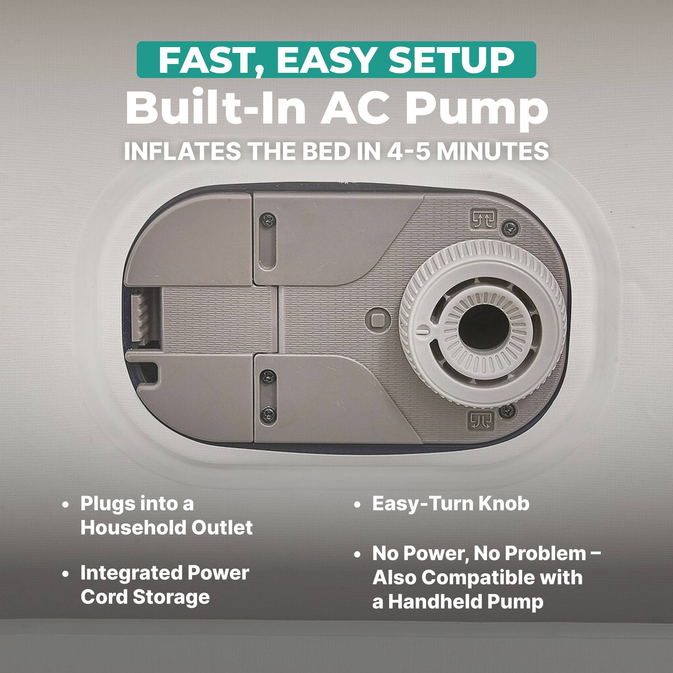 FAST, EASY SETUP  
Built-In AC Pump  
INFLATES THE BED IN 4-5 MINUTES  

- Plugs into a Household Outlet  
- Integrated Power Cord Storage  
- Easy-Turn Knob  
- No Power, No Problem – Also Compatible with a Handheld Pump