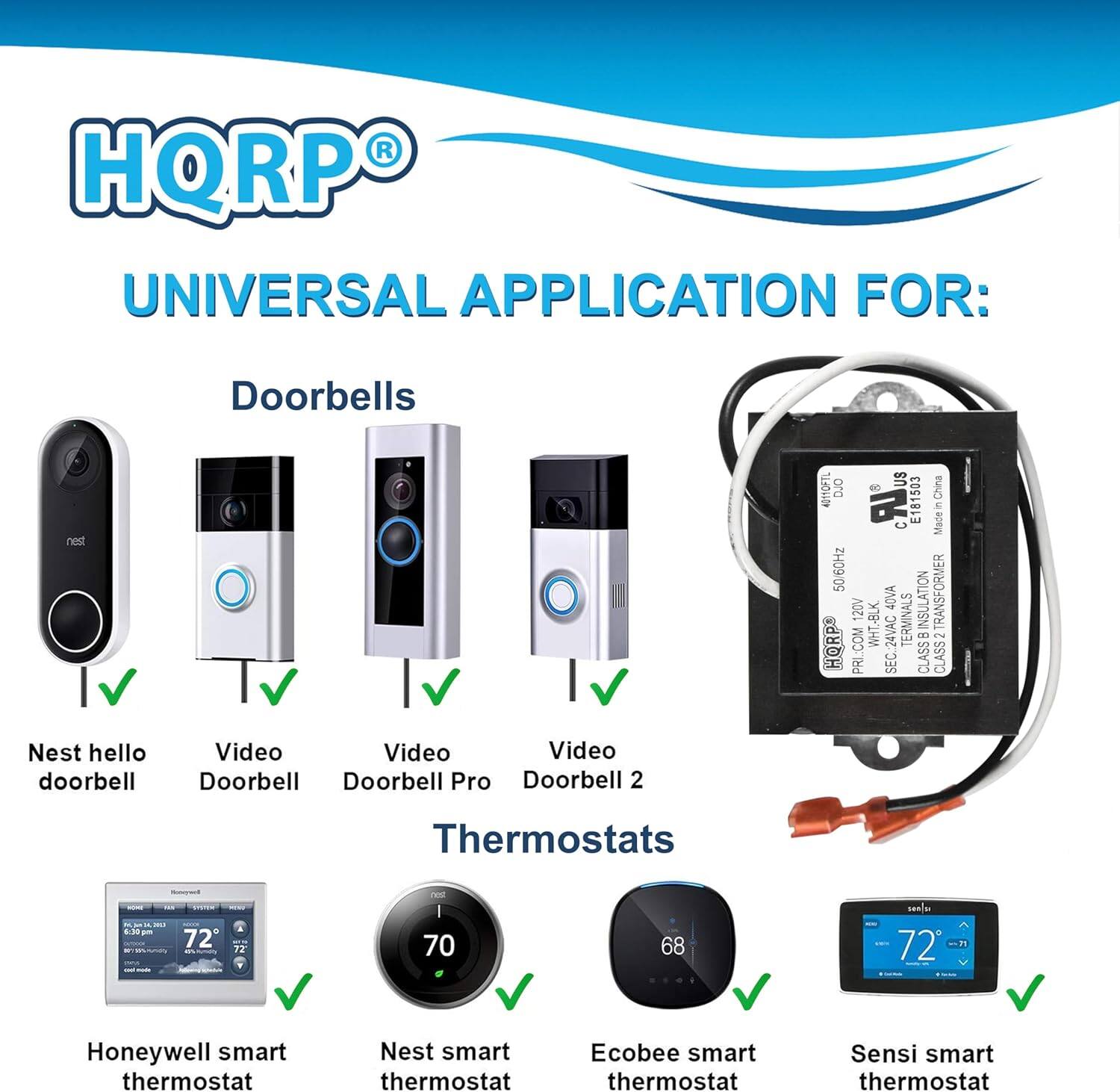 HQRP UNIVERSAL APPLICATION FOR: Doorbells Nest Hello Doorbell Video Doorbell Video Doorbell Pro Video Doorbell 2 Thermostats - Honeywell Smart Thermostat Nest Smart Thermostat Ecobee Smart Thermostat Sensi Smart Thermostat

HQRP®
UNIVERSAL APPLICATION FOR:

Doorbells
- Nest Hello Doorbell
- Video Doorbell
- Video Doorbell Pro
- Video Doorbell 2

Thermostats
- Honeywell Smart Thermostat
- Nest Smart Thermostat
- Ecobee Smart Thermostat
- Sensi Smart Thermostat

506Hz TRANSFORMER 120V 40VA INSULATION CLASS 24VAC TERMINALS

Made in China AU

E181503

42mOFTL

DUO

PR CLASS

NOO WHT-BLK

HORPS