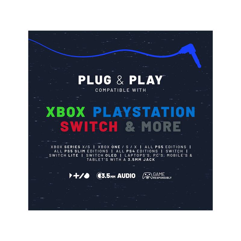 PLUG & PLAY  
COMPATIBLE WITH  

XBOX PLAYSTATION SWITCH & MORE  

XBOX SERIES X/S | XBOX ONE S/X | ALL PS5 EDITIONS | ALL PS5 SLIM EDITIONS | ALL PS4 EDITIONS | SWITCH | SWITCH LITE | SWITCH OLED | LAPTOPS, P.C'S, MOBILE'S & TABLET'S WITH A 3.5MM JACK  

3.5MM AUDIO  

GAME RESPONSIBLY