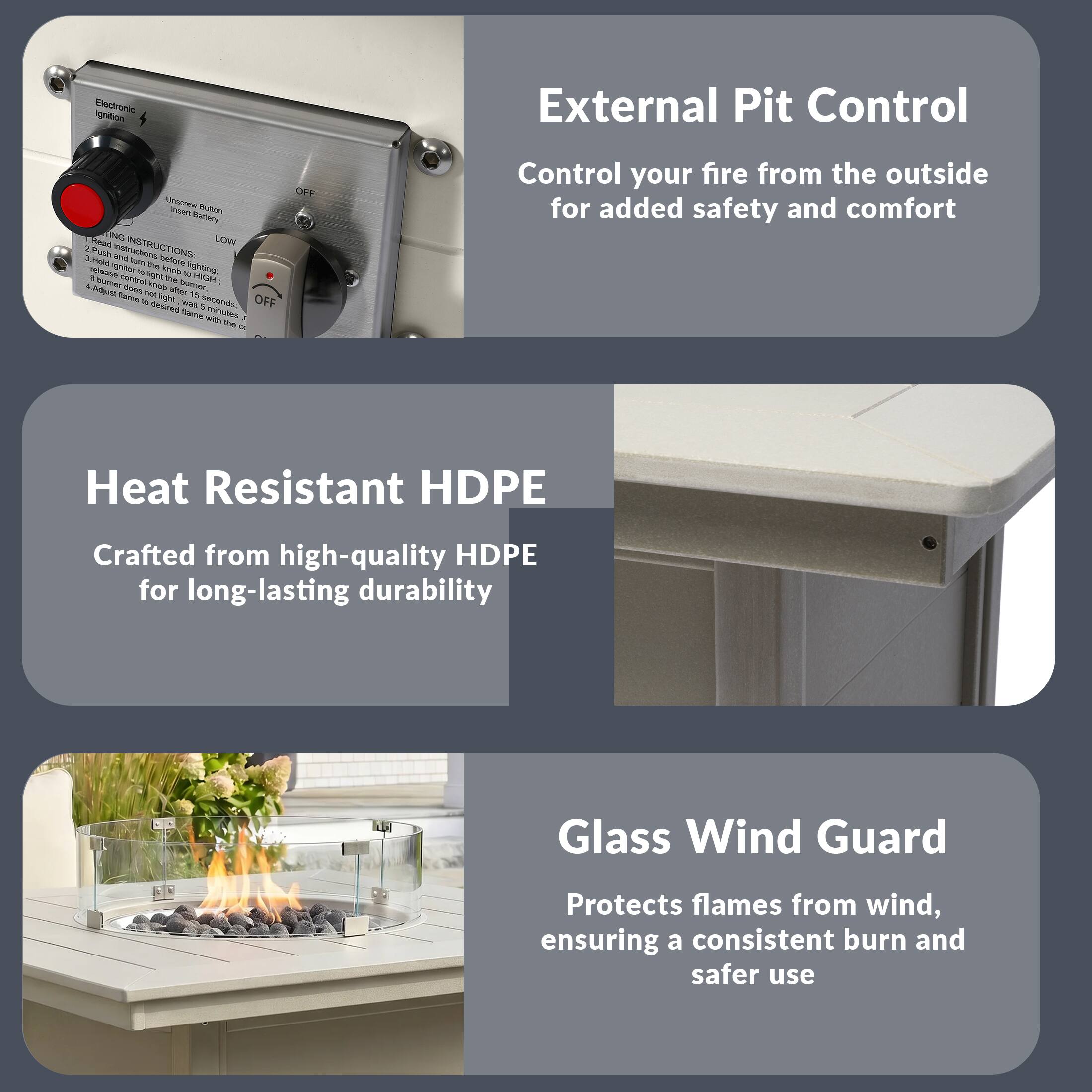External Pit Control  
Control your fire from the outside for added safety and comfort

Heat Resistant HDPE  
Crafted from high-quality HDPE for long-lasting durability

Glass Wind Guard  
Protects flames from wind, ensuring a consistent burn and safer use