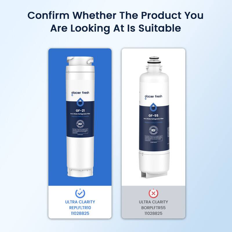 Confirm Whether The Product You Are Looking At Is Suitable

glacier fresh
GF-21
Ice & Water Refrigerator Filter

ULTRA CLARITY
REPLFLTR10
11028825

glacier fresh
GF-55
Ice & Water Refrigerator Filter

ULTRA CLARITY
BORPLFTR55
11028825