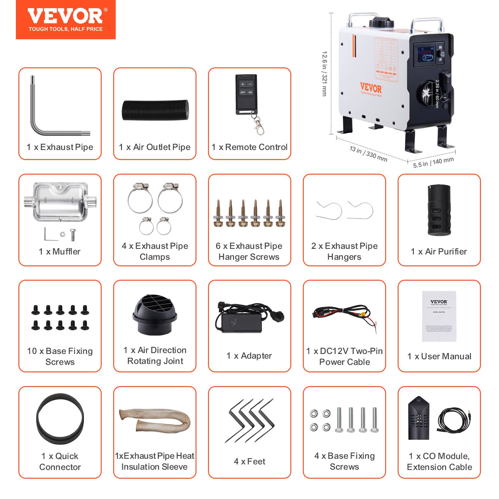 VEVOR TOUGH TOOLS, HALF PRICE

12.6 in 321 mm
VEVOR
30 in GO mm

1 X Exhaust Pipe
1 X Air Outlet Pipe
1 X Remote Control
1 X Muffler
4 X Exhaust Pipe Clamps
6 X Exhaust Pipe Hanger Screws
2 X Exhaust Pipe Hangers
1 X Air Purifier
VEVOR
10 X Base Fixing Screws
1 X Air Direction Rotating Joint
1 X Adapter
1 X DC12V Two-Pin Power Cable
1 X User Manual

1 X Quick Connector
1xExhaust Pipe Heat Insulation Sleeve
4 X Feet
4 X Base Fixing Screws
1 X CO Module, Extension Cable