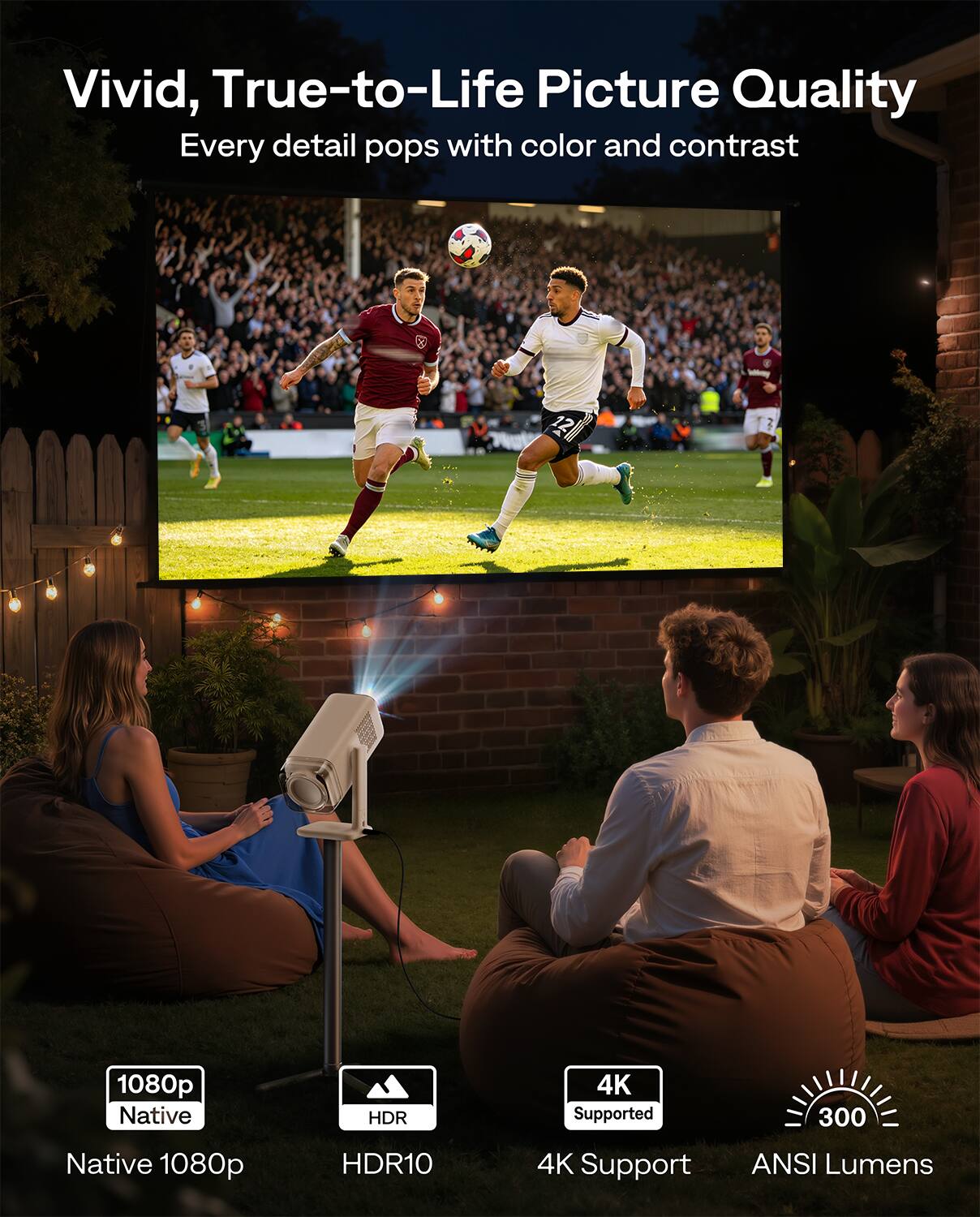 Vivid, True-to-Life Picture Quality  
Every detail pops with color and contrast  

A P 1080p Native HDR 4K Supported 300 Native 1080p HDR10 4K Support ANSI Lumens