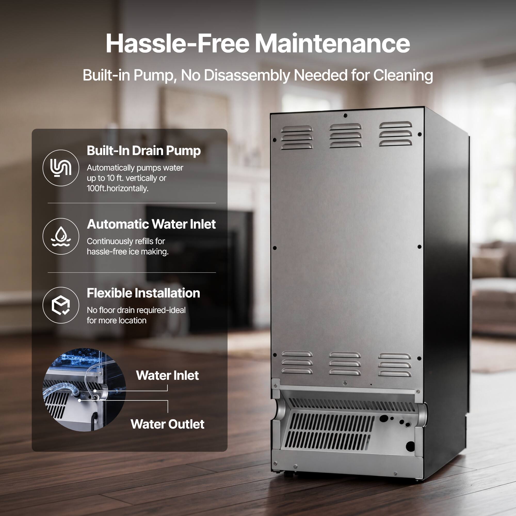 Hassle-Free Maintenance  
Built-in Pump, No Disassembly Needed for Cleaning

Built-In Drain Pump  
Automatically pumps water up to 10 ft. vertically or 100ft. horizontally.

Automatic Water Inlet  
Continuously refills for hassle-free ice making.

Flexible Installation  
No floor drain required-ideal for more locations

Water Inlet  
Water Outlet