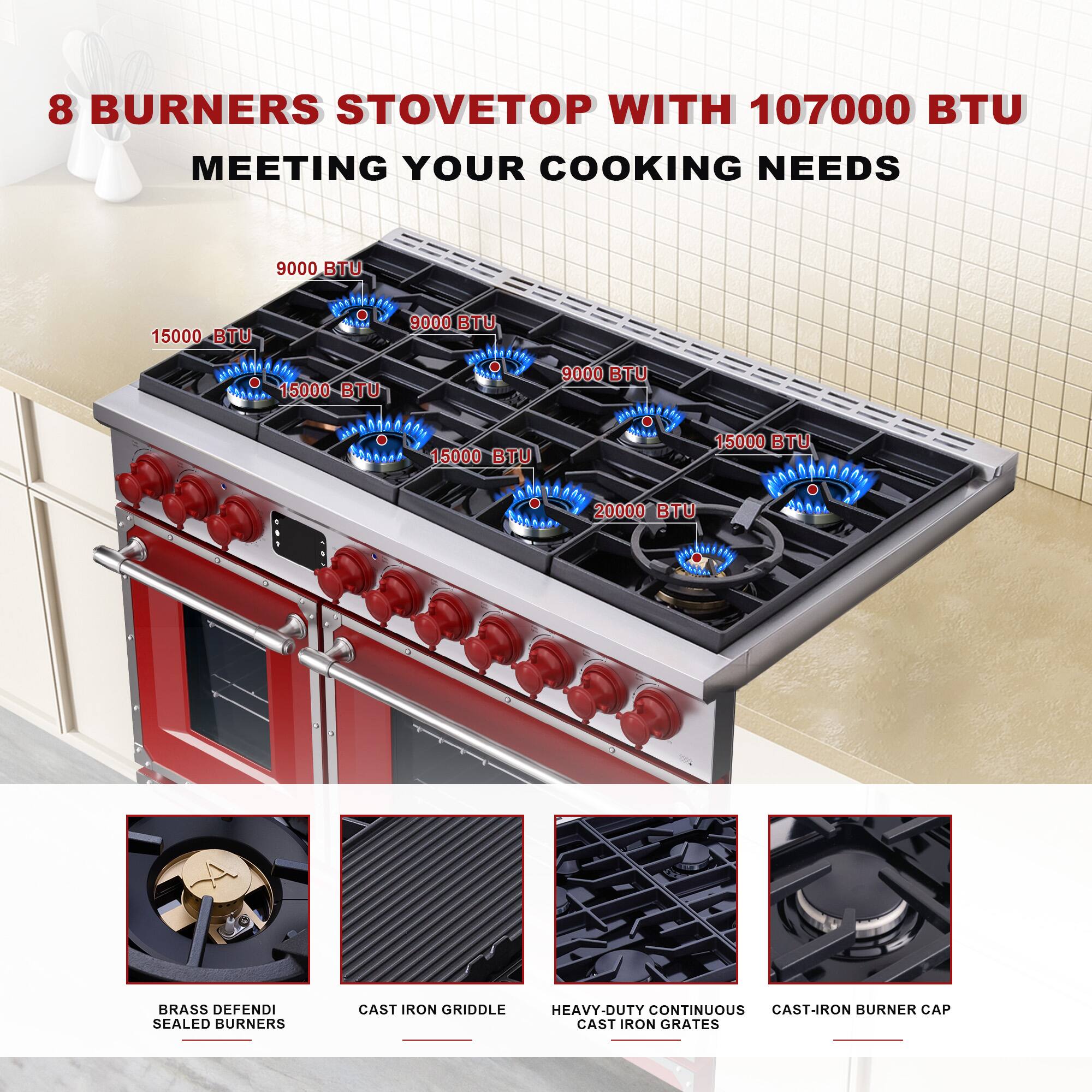 8 BURNERS STOVETOP WITH 107000 BTU MEETING YOUR COOKING NEEDS

9000 BTU  
15000 BTU  
15000 BTU  
15000 BTU  
9000 BTU  
15000 BTU  
20000 BTU  

BRASS DEFENDI SEALED BURNERS  
CAST IRON GRIDDLE  
HEAVY-DUTY CONTINUOUS CAST-IRON GRATES  
CAST-IRON BURNER CAP