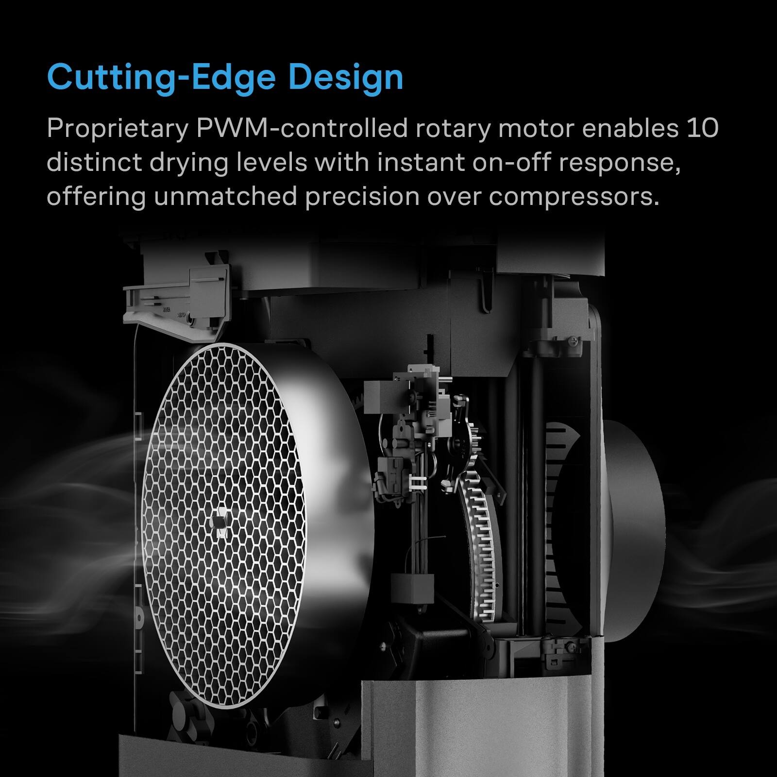 Cutting-Edge Design

Proprietary PWM-controlled rotary motor enables 10 distinct drying levels with instant on-off response, offering unmatched precision over compressors.