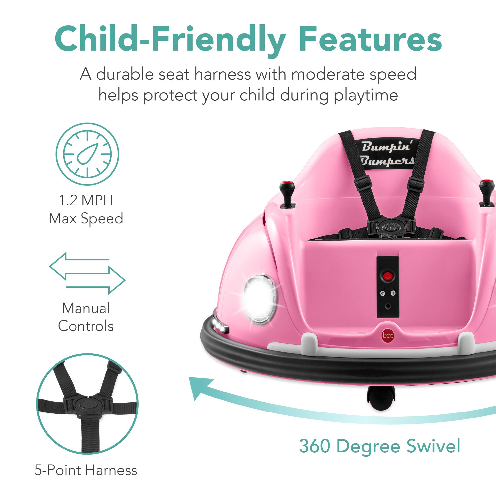 Child-Friendly Features

- A durable seat harness with moderate speed helps protect your child during playtime
- Bumpin' Bumpers
- 1.2 MPH Max Speed
- Manual Controls
- 5-Point Harness
- 360 Degree Swivel