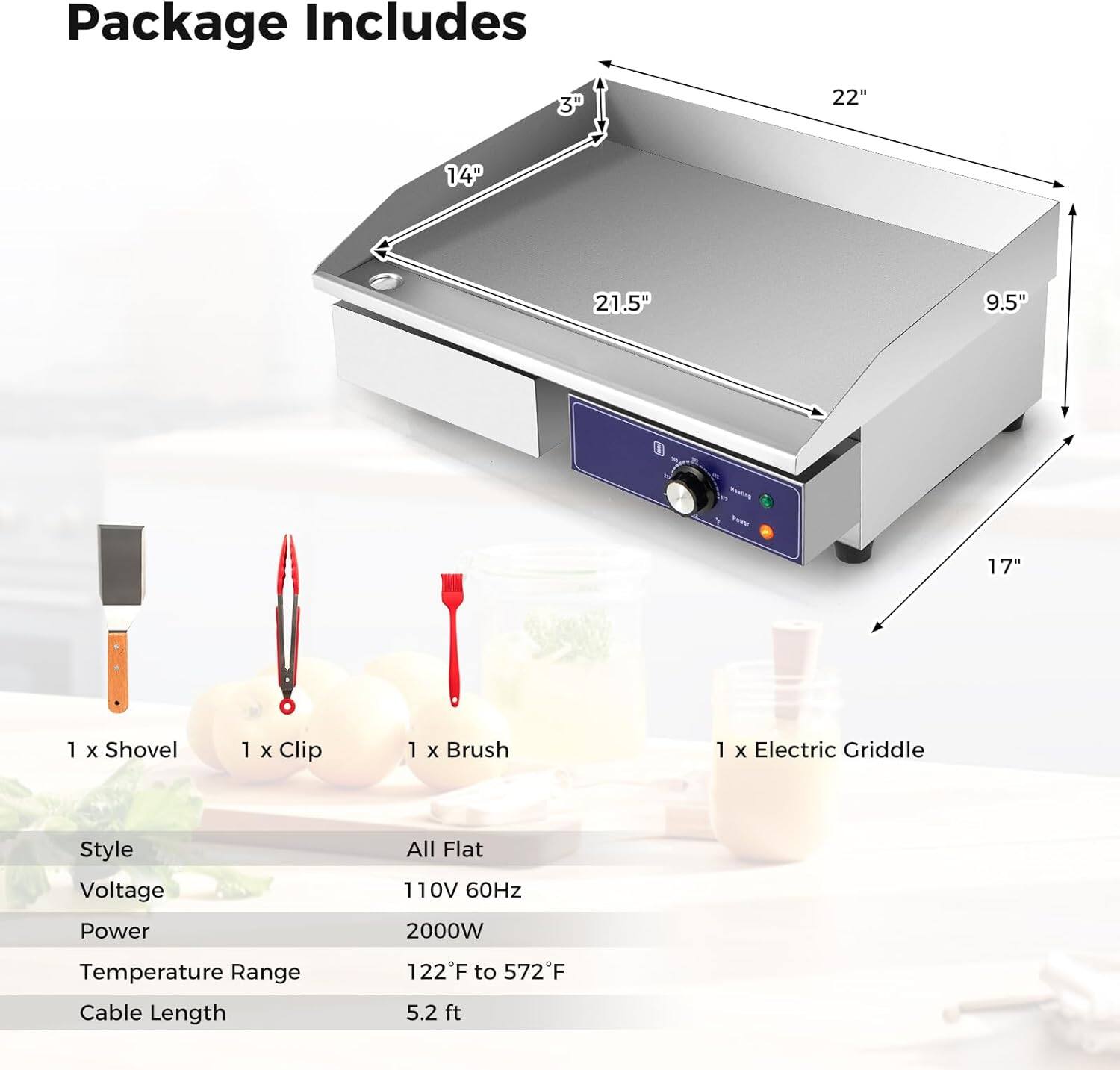 Package Includes

- 1 x Shovel
- 1 x Clip
- 1 x Brush
- 1 x Electric Griddle

Dimensions:
- 3" (height)
- 22" (width)
- 14" (depth)
- 21.5" (length)
- 9.5" (side height)
- 17" (overall height)

Specifications:
- Style: All Flat
- Voltage: 110V 60Hz
- Power: 2000W
- Temperature Range: 122°F to 572°F
- Cable Length: 5.2 ft
