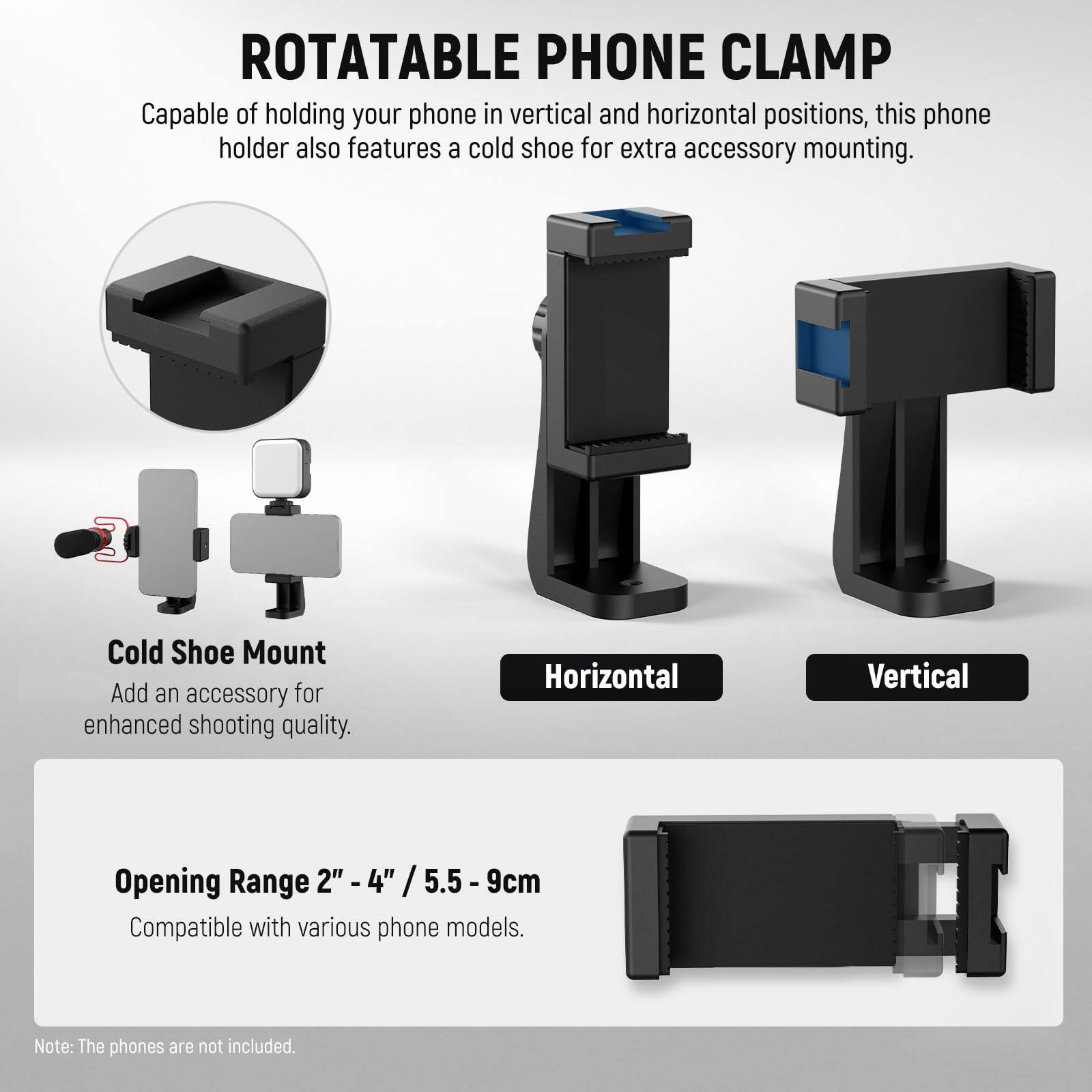 **ROTATABLE PHONE CLAMP**

Capable of holding your phone in vertical and horizontal positions, this phone holder also features a cold shoe for extra accessory mounting.

**Cold Shoe Mount**
Add an accessory for enhanced shooting quality.

**Horizontal**  
**Vertical**

**Opening Range 2" - 4" / 5.5 - 9cm**
Compatible with various phone models.

Note: The phones are not included.