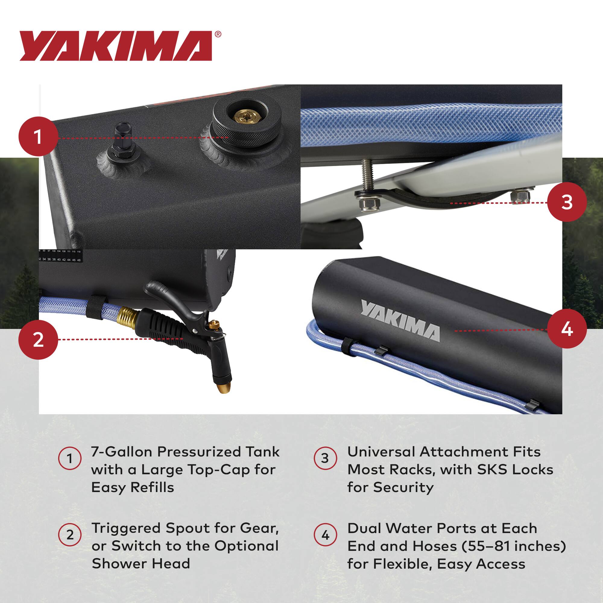 1. 7-Gallon Pressurized Tank with a Large Top-Cap for Easy Refills

2. Triggered Spout for Gear, or Switch to the Optional Shower Head

3. Universal Attachment Fits Most Racks, with SKS Locks for Security

4. Dual Water Ports at Each End and Hoses (55–81 inches) for Flexible, Easy Access