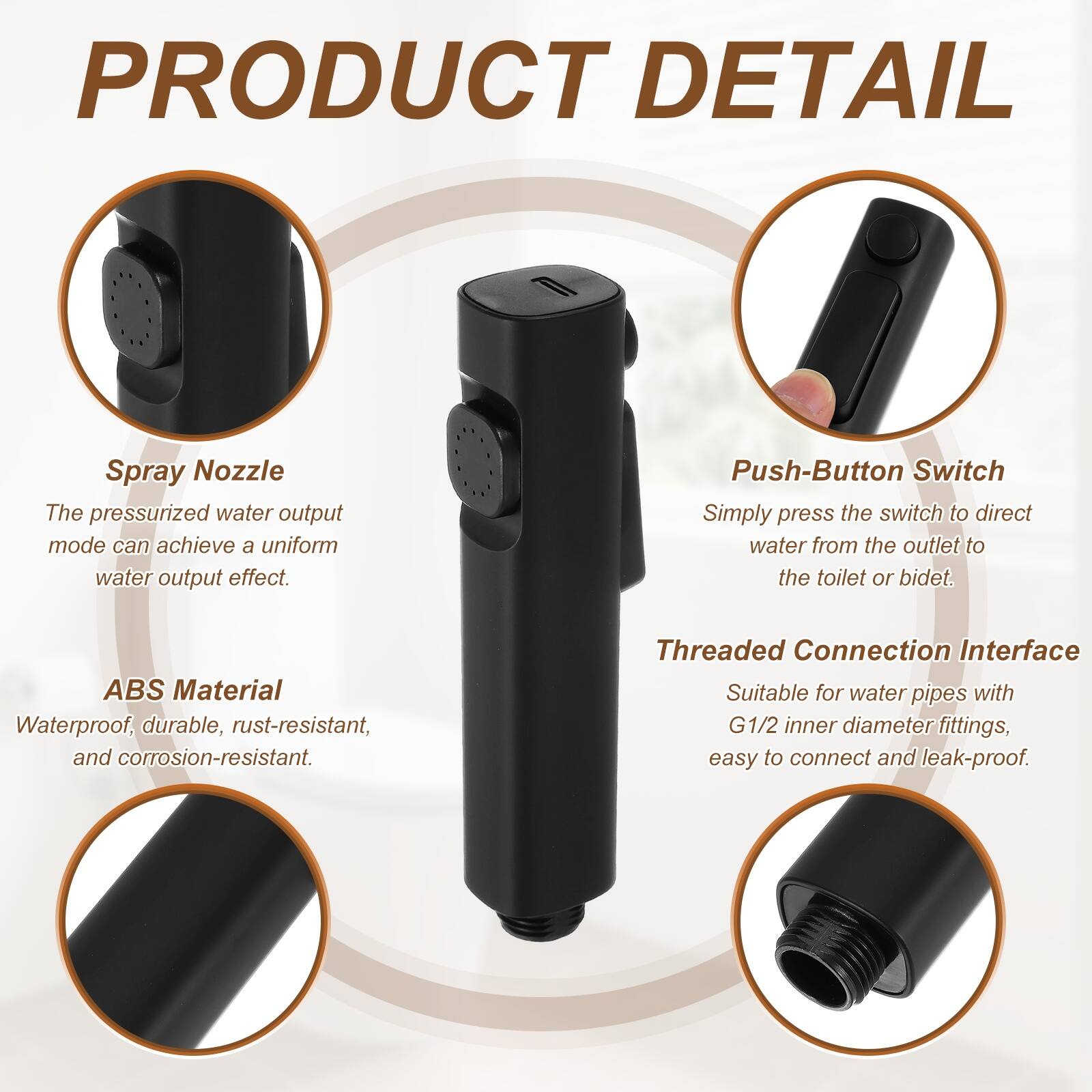 PRODUCT DETAIL

Spray Nozzle
The pressurized water output mode can achieve a uniform water output effect.

Push-Button Switch
Simply press the switch to direct water from the outlet to the toilet or bidet.

ABS Material
Waterproof, durable, rust-resistant, and corrosion-resistant.

Threaded Connection Interface
Suitable for water pipes with G1/2 inner diameter fittings, easy to connect and leak-proof.
