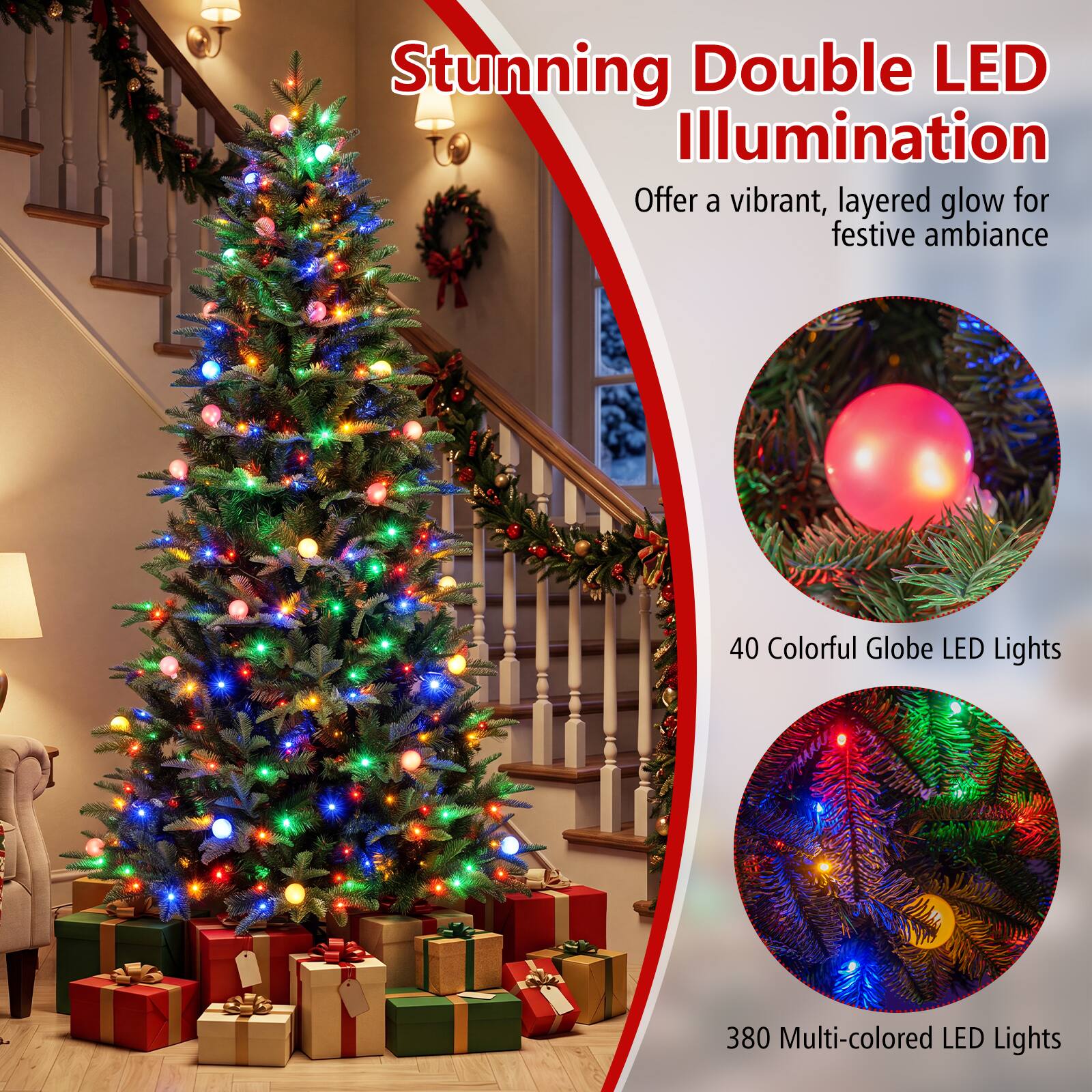 Stunning Double LED Illumination  
Offer a vibrant, layered glow for festive ambiance  

40 Colorful Globe LED Lights  
380 Multi-colored LED Lights