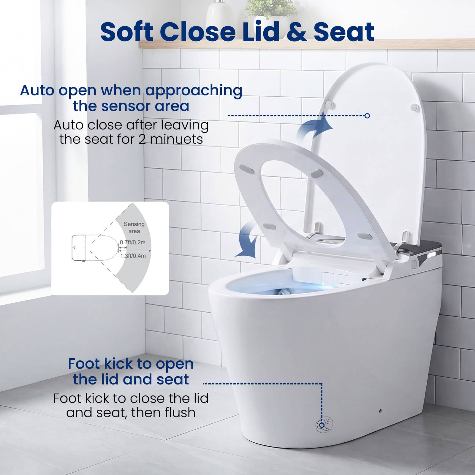 Soft Close Lid & Seat

Auto open when approaching the sensor area  
Auto close after leaving the seat for 2 minutes

Sensing area  
0.7ft/0.2m - 1.3ft/0.4m

Foot kick to open the lid and seat  
Foot kick to close the lid and seat, then flush
