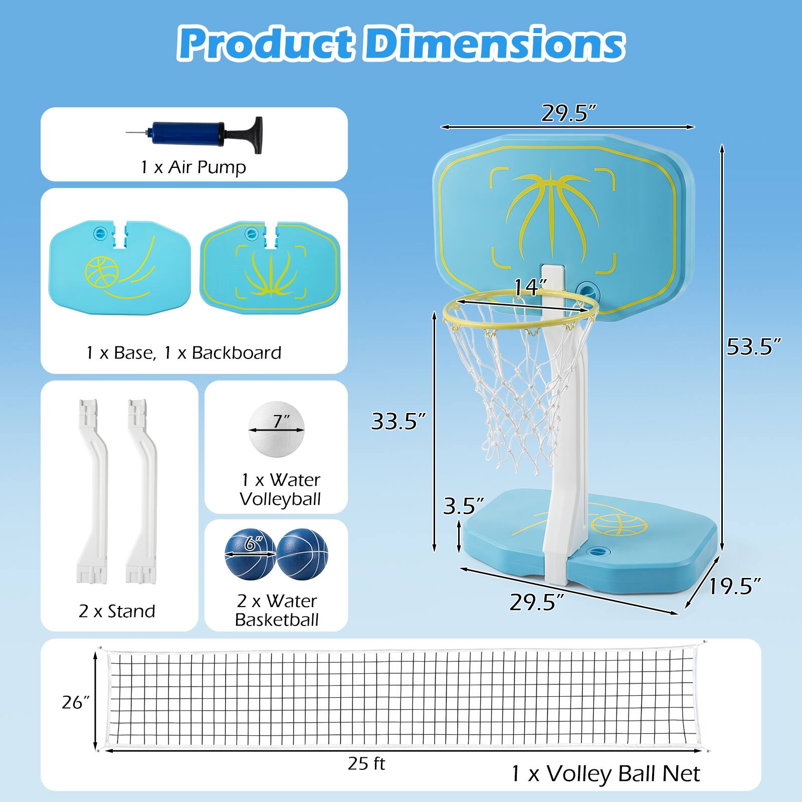Product Dimensions

- 1 x Air Pump
- 1 x Base, 1 x Backboard
- 1 x Water Volleyball
- 2 x Stand
- 2 x Water Basketball
- 1 x Volley Ball Net

Dimensions:
- Air Pump: 29.5"
- Base, Backboard: 14" x 53.5" x 33.5"
- Water Volleyball: 7"
- Water Basketball: 3.5"
- Volley Ball Net: 26" x 25 ft