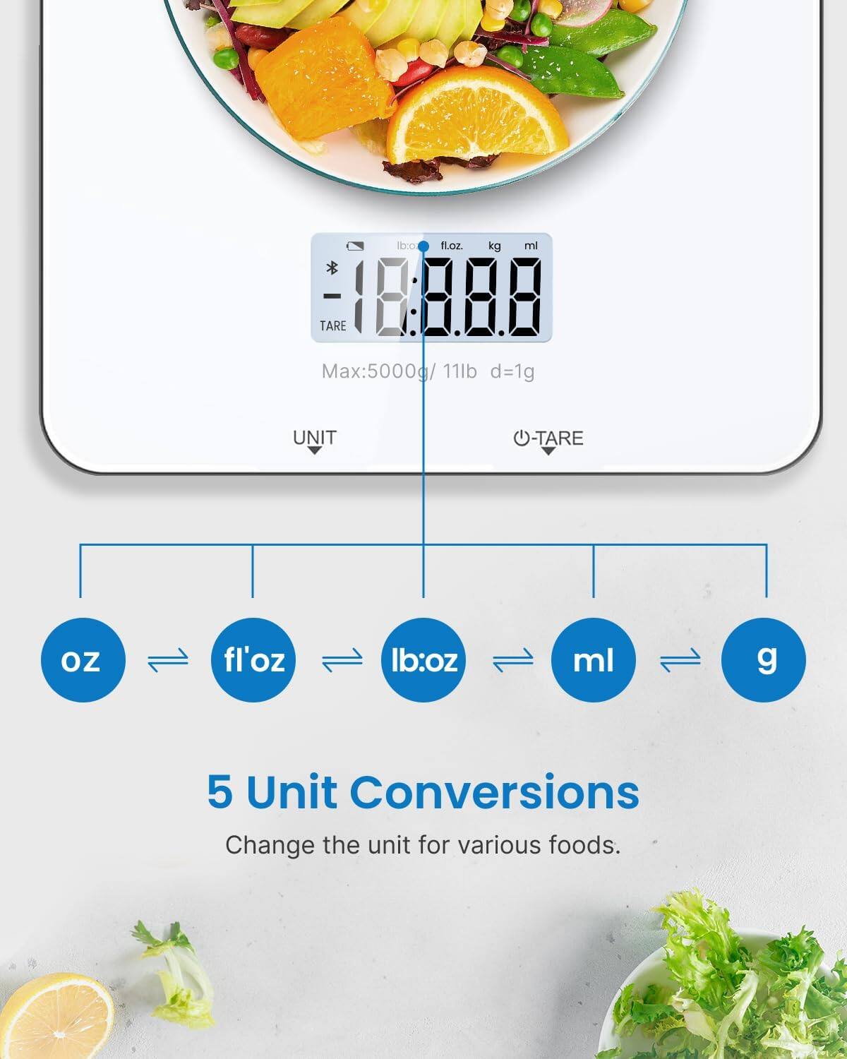lb:oz fl.oz. kg ml  
- 18:8.88 TARE  
Max:5000g/ 11lb  
d=1g  
UNIT TARE oz fl'oz lb:oz ml g  
5 Unit Conversions  
Change the unit for various foods.