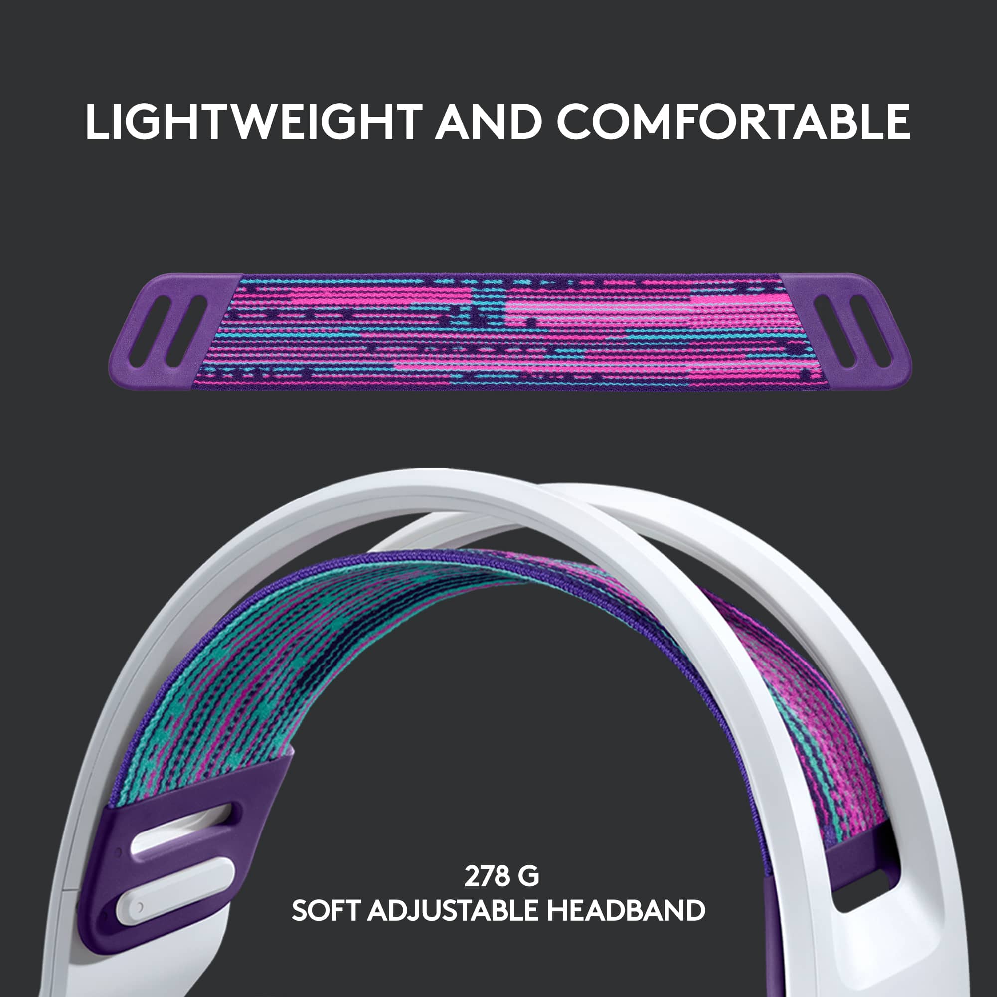 Lightweight and comfortable 278 G soft adjustable headband.