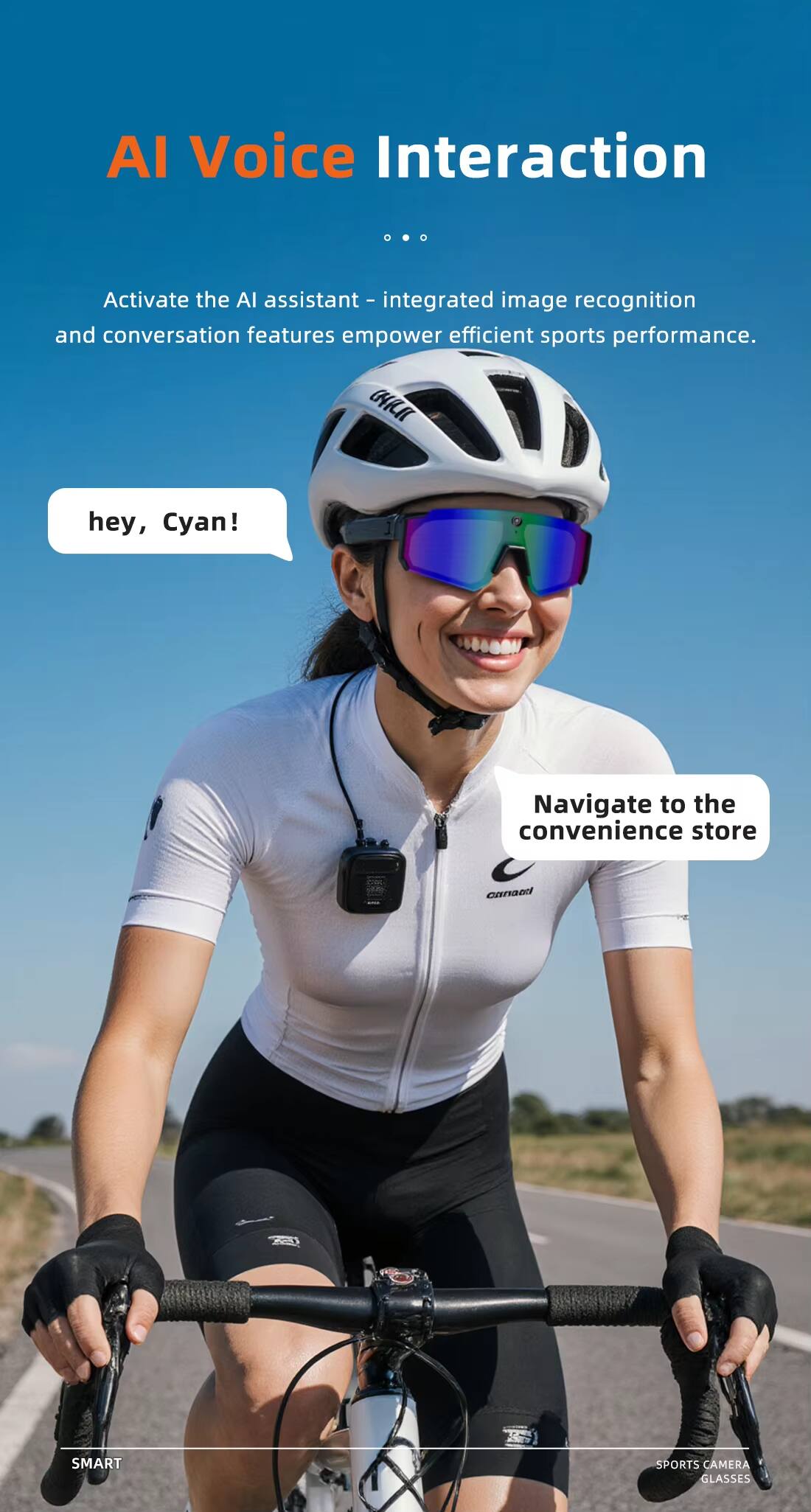 AI Voice Interaction

Activate the AI assistant - integrated image recognition and conversation features empower efficient sports performance.

hey, Cyan!

Navigate to the convenience store

SMART SPORTS CAMERA GLASSES
