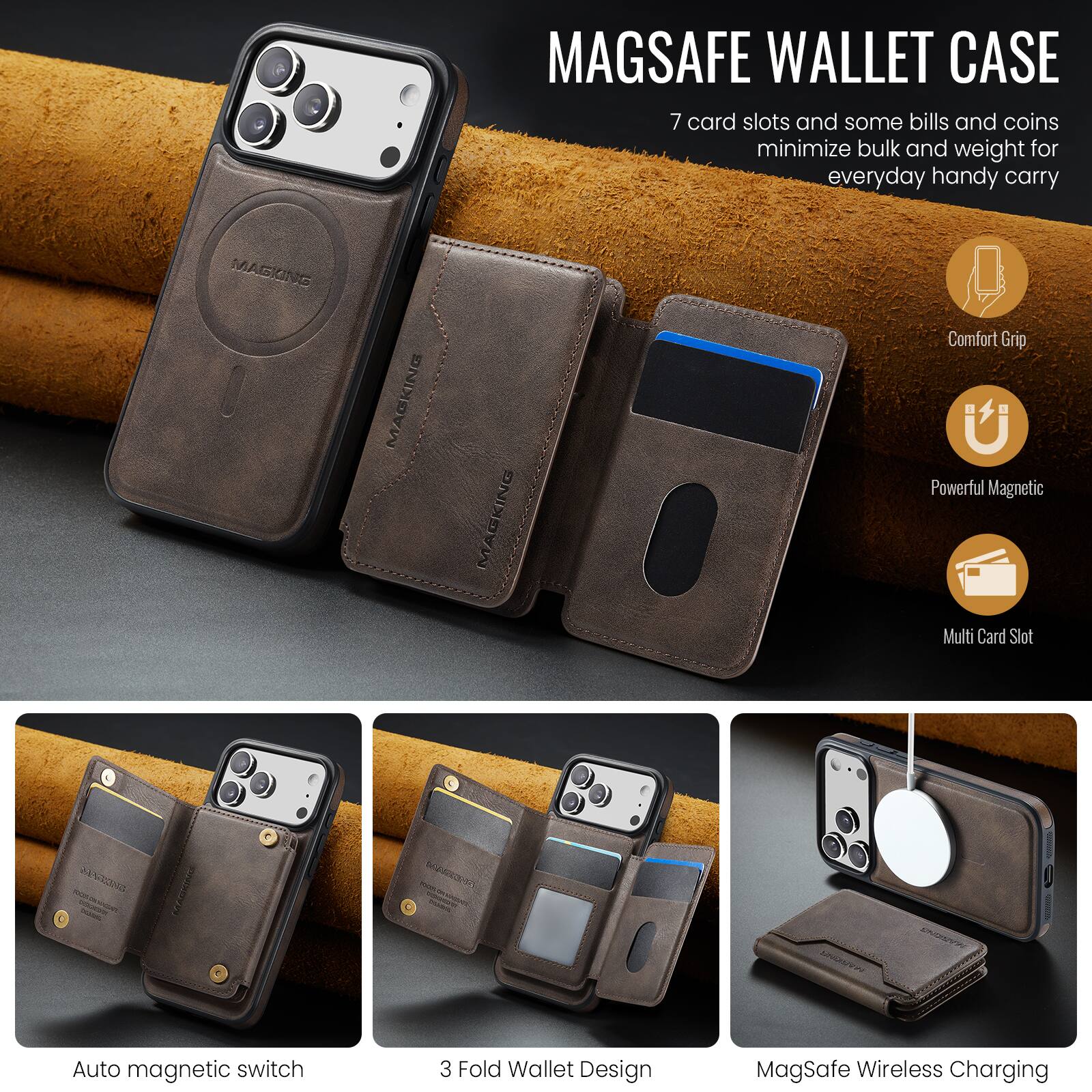 MAGSAFE WALLET CASE

7 card slots and some bills and coins minimize bulk and weight for everyday handy carry

MAGKING MAGKING MAGKING

Comfort Grip
Powerful Magnetic
Multi Card Slot

Auto magnetic switch
3 Fold Wallet Design
MagSafe Wireless Charging