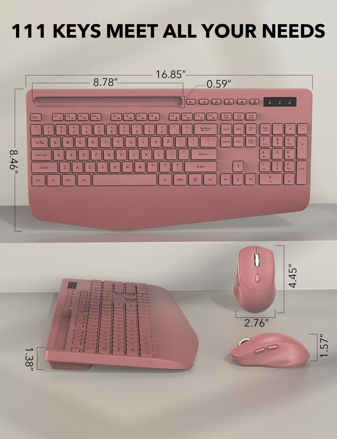 111 KEYS MEET ALL YOUR NEEDS

8.78"
16.85"
0.59"

8.46"
4.45"
2.76"
1.57"

F1
F2
F3
F4
F5
F6
F7
F8
F9
F10
F11
F12

Esc
1
2
3
4
5
6
7
8
9
0
-
=
Backspace
Tab
Caps Lock
Shift
Ctrl
Fn
Win
Alt

Q
W
E
R
T
Y
U
I
O
P
A
S
D
F
G
H
J
K
L
Z
X
C
V
B
N
M
Shift
Enter
Insert
Delete
Home
End
Page Up
Page Down
Num Lock
Scroll Lock
Pause
Print Screen
All