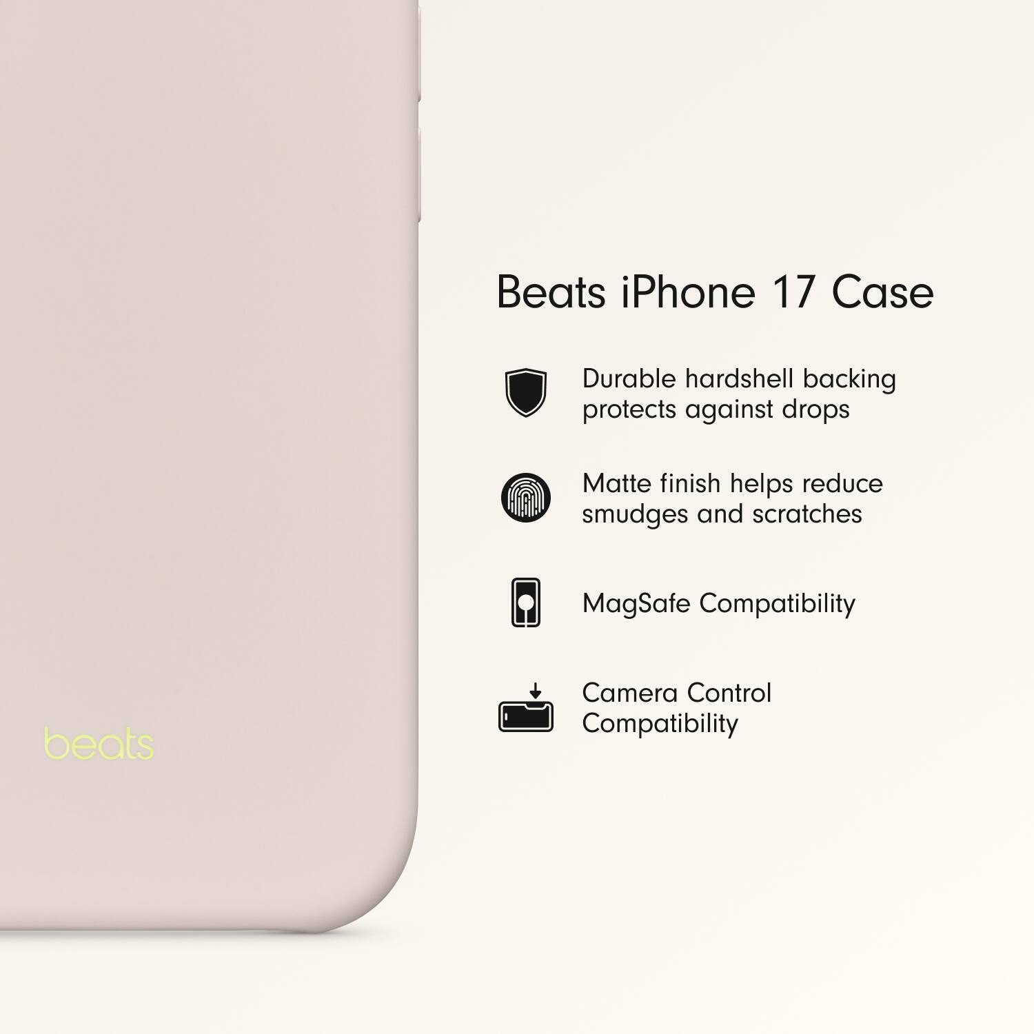 Beats iPhone 17 Case

- Durable hardshell backing protects against drops
- Matte finish helps reduce smudges and scratches
- MagSafe Compatibility
- Camera Control Compatibility