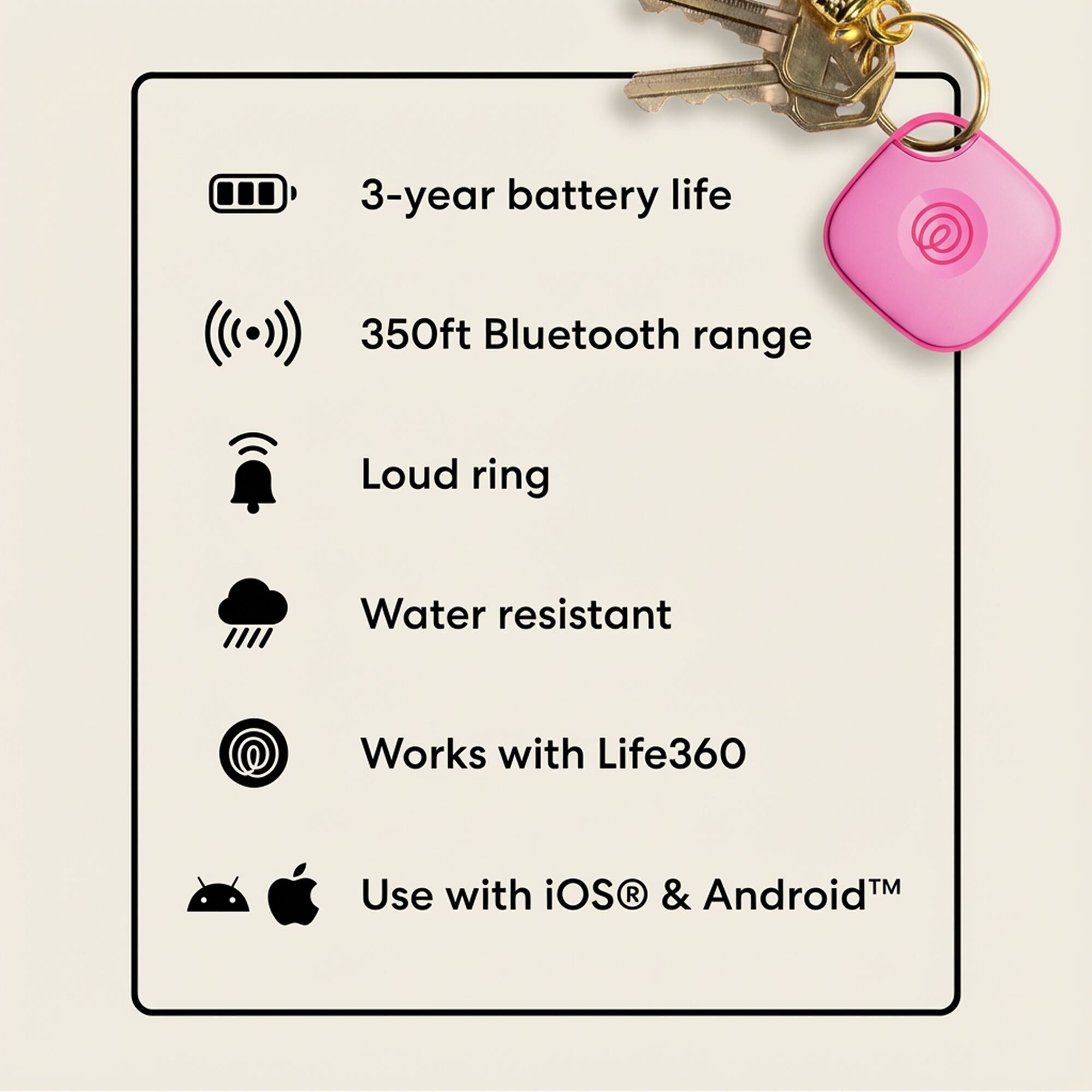 3-year battery life  
350ft Bluetooth range  
Loud ring  
Water resistant  
Works with Life360  
Use with iOS & Android