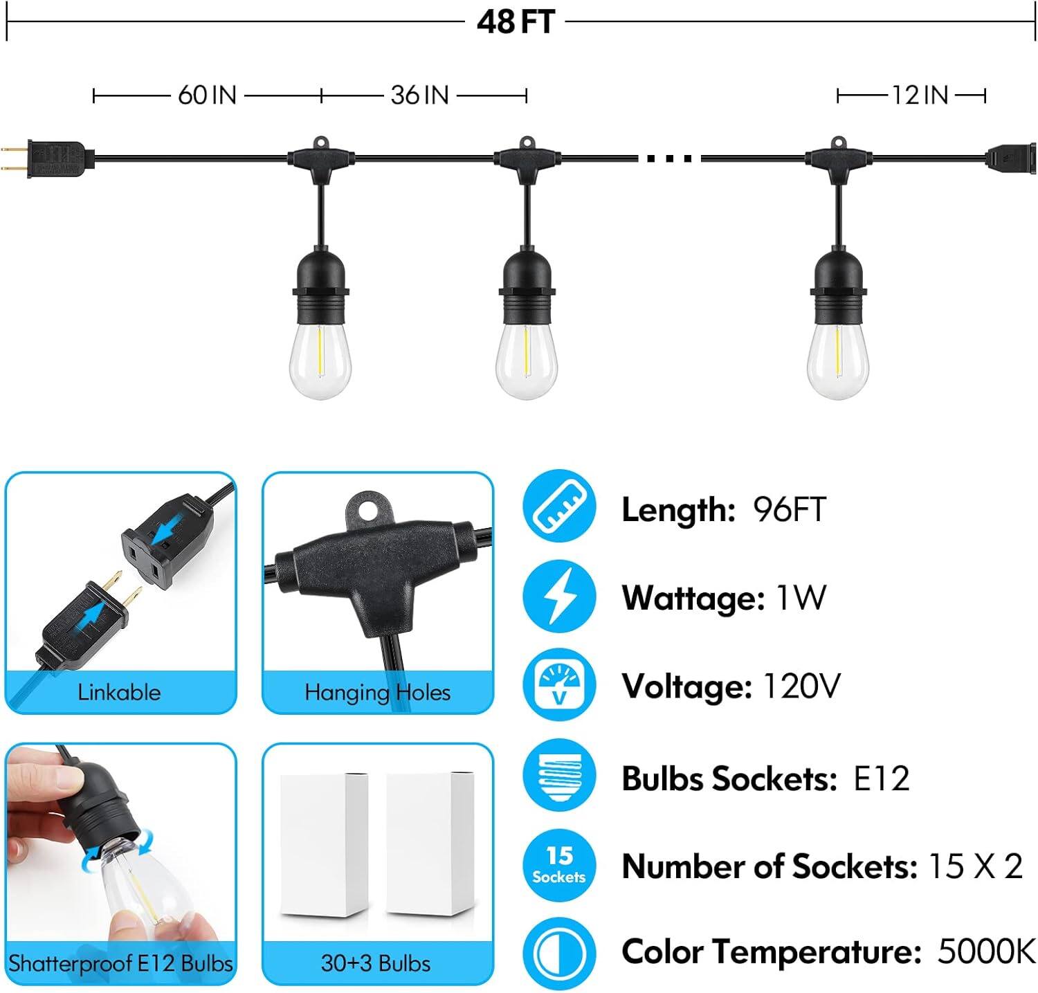48 FT 60IN 36IN 12IN
Length: 96FT
Wattage: 1W
Linkable
Hanging Holes
Voltage: 120V
Bulbs Sockets: E12
15 Sockets
Number of Sockets: 15X2
Shatterproof E12
2 Bulbs
30+3 Bulbs
Color Temperature: 5000K