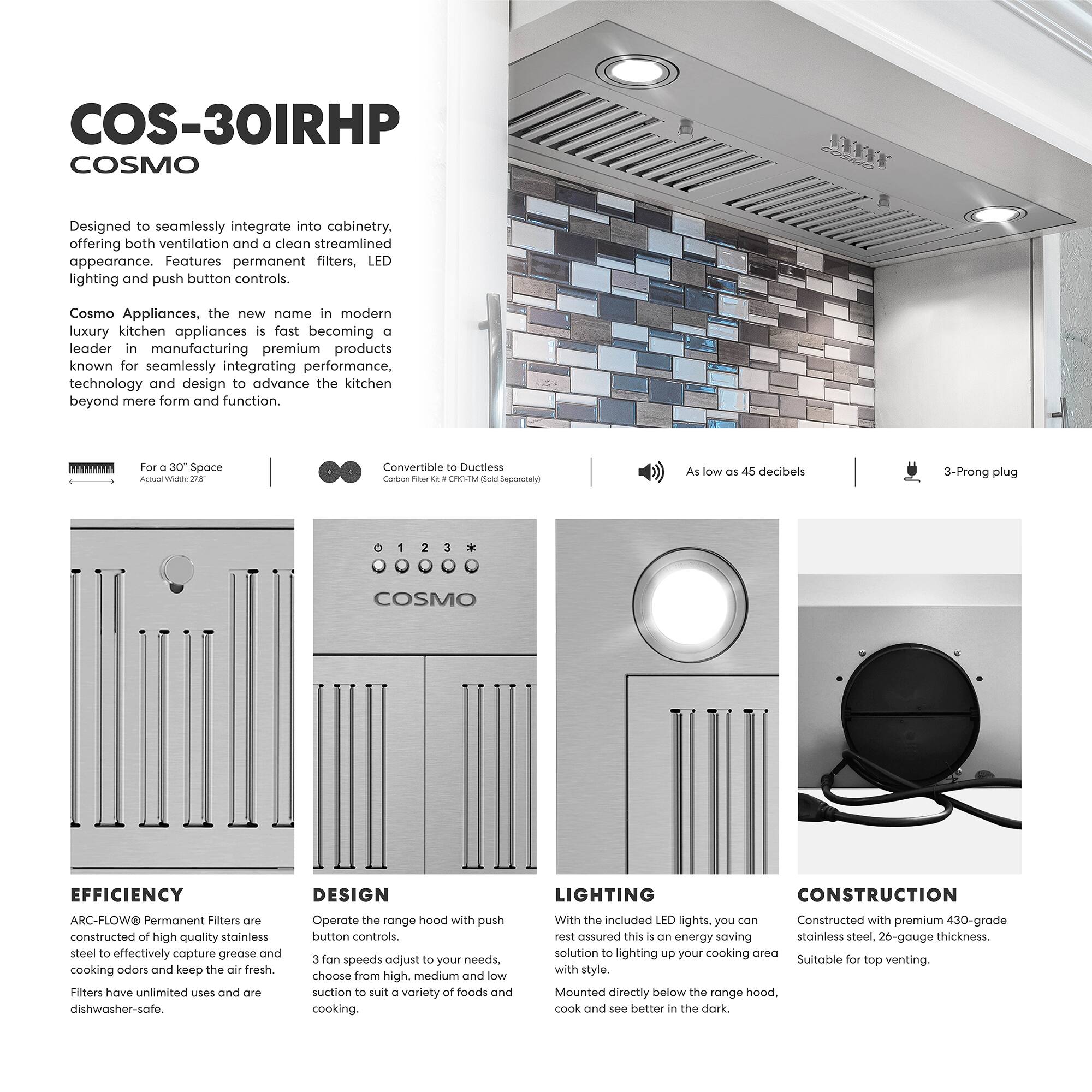 **COS-30IRHP COSMO**

Designed to seamlessly integrate into cabinetry, offering both ventilation and a clean streamlined appearance. Features permanent filters, LED lighting, and push button controls.

Cosmo Appliances, the new name in modern luxury kitchen appliances is fast becoming a leader in manufacturing premium products known for seamlessly integrating performance, technology, and design to advance the kitchen beyond mere form and function.

- For a 30" Space
- Actual Width: 27"
- Convertible to Ductless
- Carbon Filter: 12" x 12" x 1" (Sold Separately)
- As low as 45 decibels
- 3-Prong plug

**EFFICIENCY**
ARC-FLOW® Permanent Filters are constructed of high-quality stainless steel to effectively capture grease and cooking odors and keep the air fresh. Filters have unlimited uses and are dishwasher-safe.

**DESIGN**
Operate the range hood with push button controls. 3 fan speeds adjust to your needs, choose from high, medium, and low suction to suit a variety of foods and cooking.

**LIGHTING**
With the included LED lights, you can rest assured this is an energy-saving solution to lighting up your cooking area with