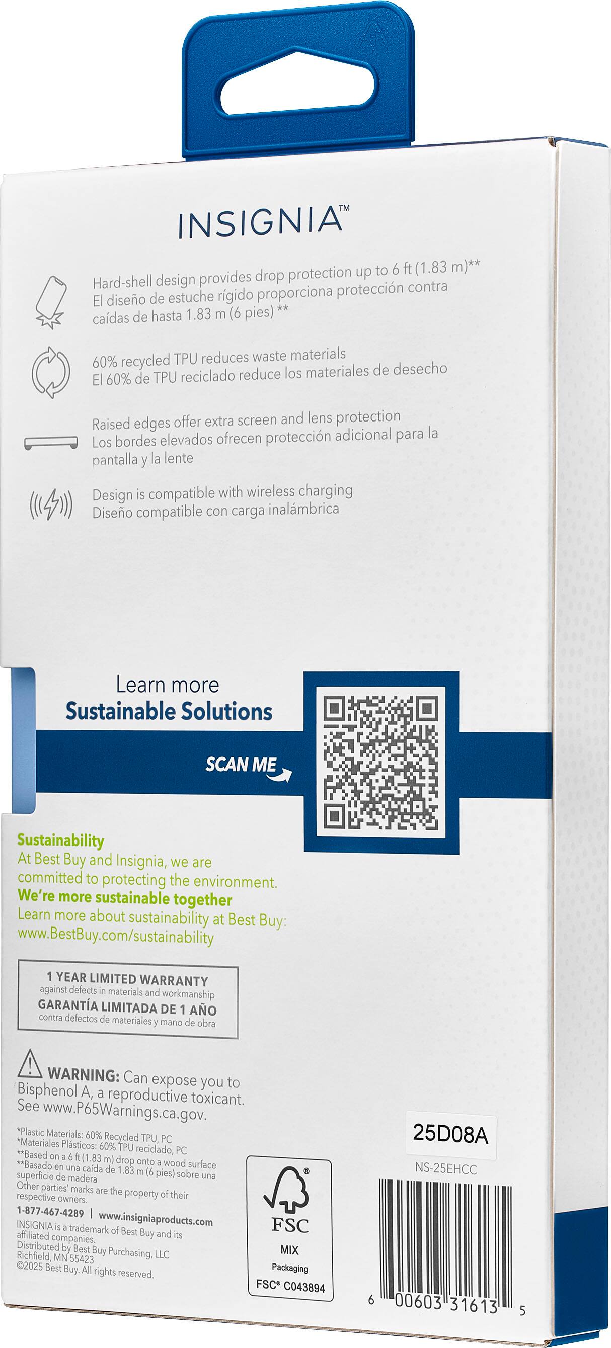 INSIGNIA protection up to 6 ft (1.83 m)** Hard-shell design provides drop protection up to 6 ft (1.83 m)** TPU reduces waste materials 60% recycled materials 60% of TPU recycled reduce waste materials Design is compatible with wireless charging Diseo compatible con carga inalambrica Learn more Sustainable Solutions SCAN ME Sustainability At Best Buy and Insignia, we are committed to protecting the environment. We're more sustainable together Learn more about sustainability at Best Buy: [www.BestBuy.com/sustainability](http://www.BestBuy.com/sustainability) YEAR LIMITED WARRANTY against defects in materials and workmanship GARANTA LIMITADA DE AO contra defectos materiales y mano obra WARNING: Can expose you to Bisphenol A, reproductive toxicant. See [www.P65Warnings.ca.gov](http://www.P65Warnings.ca.gov). "Plastic Materials: 60% "Materiales Re