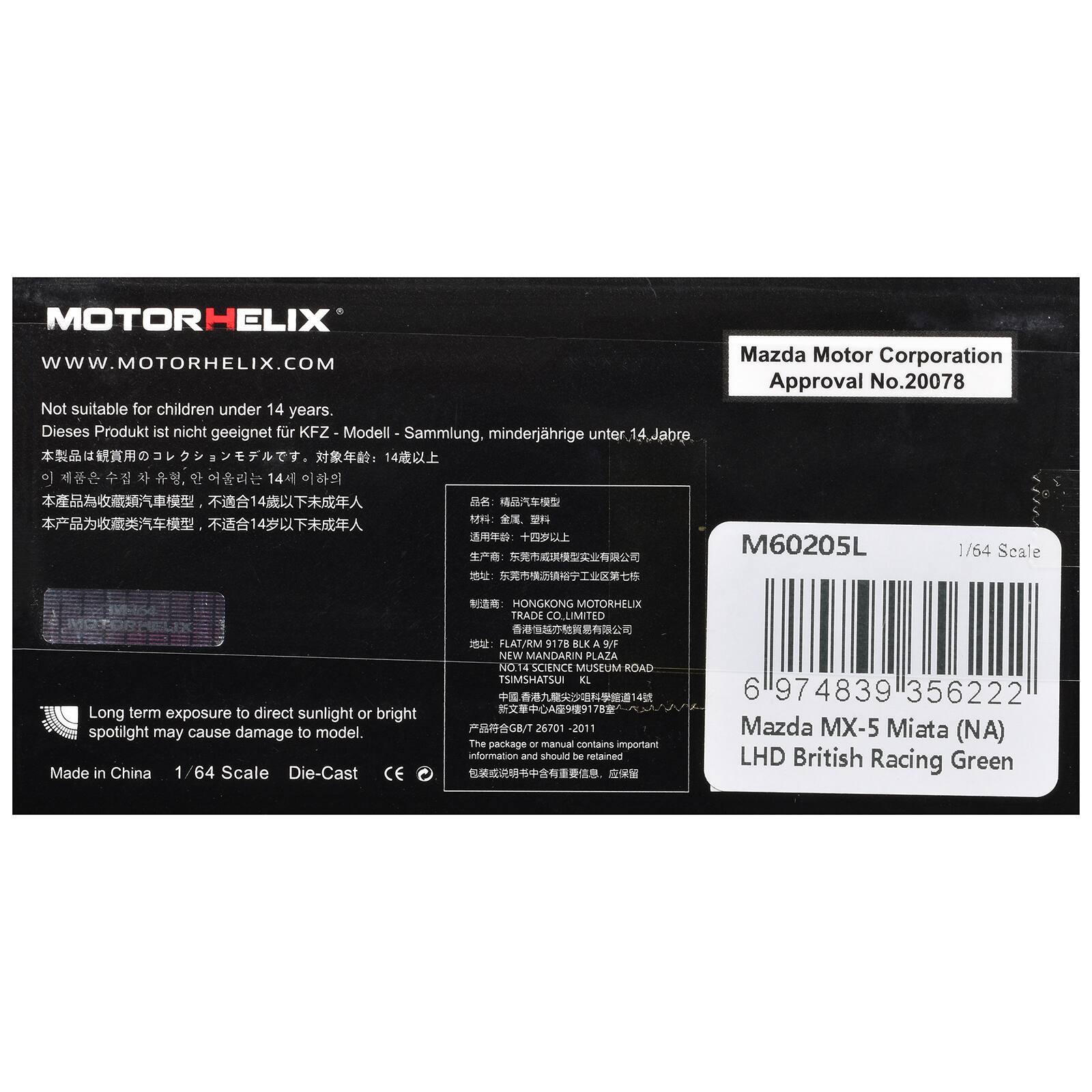 MOTORHELIX  
WWW.MOTORHELIX.COM  
Not suitable for children under 14 years  
Dieses Produkt ist nicht geeignet für KFZ-Modell-Sammlung, minderjährige unter 14 Jahre  
Mazda Motor Corporation Approval No.20078  

M60205L  
1/64 Scale  
HONGKONG MOTORHELIX TRADE CO.LIMITED  
Long term exposure to direct sunlight or bright spotlight may cause damage to model.  
Made in China 1/64 Scale Die-Cast CE  

FLAT/RM 9178 BLK 9/F NEW MANDARIN PLAZA NO SCIENCE MUSEUM ROAD TSIMSHATSUI KL 26701 -2011  
The package or manual contains important information and should be retained  

6 974839 356222  
Mazda MX-5 Miata (NA) LHD British Racing Green